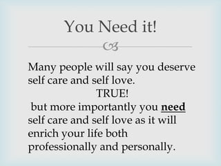 
You Need it!
Many people will say you deserve
self care and self love.
TRUE!
but more importantly you need
self care and self love as it will
enrich your life both
professionally and personally.
 
