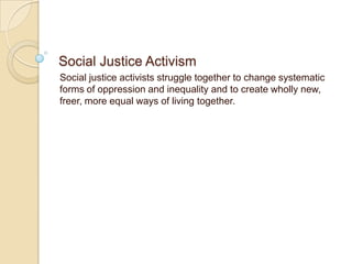 Social Justice Activism
Social justice activists struggle together to change systematic
forms of oppression and inequality and to create wholly new,
freer, more equal ways of living together.
 