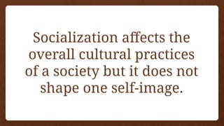 Socialization affects the
overall cultural practices
of a society but it does not
shape one self-image.
 