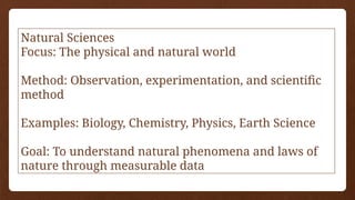 Natural Sciences
Focus: The physical and natural world
Method: Observation, experimentation, and scientific
method
Examples: Biology, Chemistry, Physics, Earth Science
Goal: To understand natural phenomena and laws of
nature through measurable data
 