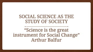 SOCIAL SCIENCE AS THE
STUDY OF SOCIETY
“Science is the great
instrument for Social Change”
Arthur Balfur
 