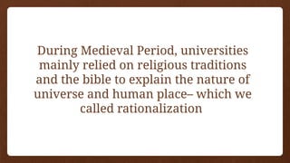 During Medieval Period, universities
mainly relied on religious traditions
and the bible to explain the nature of
universe and human place– which we
called rationalization
 