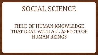 SOCIAL SCIENCE
FIELD OF HUMAN KNOWLEDGE
THAT DEAL WITH ALL ASPECTS OF
HUMAN BEINGS
 