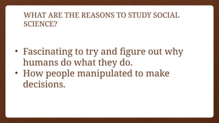 WHAT ARE THE REASONS TO STUDY SOCIAL
SCIENCE?
• Fascinating to try and figure out why
humans do what they do.
• How people manipulated to make
decisions.
 