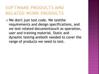  We don't just test code. We testthe
requirements and design specifications, and
we test related documentssuch as operation,
user and training material. Static and
dynamic testing areboth needed to cover the
range of products we need to test.
 