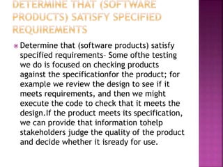  Determine that (software products) satisfy
specified requirements– Some ofthe testing
we do is focused on checking products
against the specificationfor the product; for
example we review the design to see if it
meets requirements, and then we might
execute the code to check that it meets the
design.If the product meets its specification,
we can provide that information tohelp
stakeholders judge the quality of the product
and decide whether it isready for use.
 