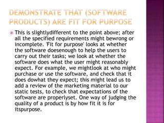  This is slightlydifferent to the point above; after
all the specified requirements might bewrong or
incomplete. 'Fit for purpose' looks at whether
the software doesenough to help the users to
carry out their tasks; we look at whether the
software does what the user might reasonably
expect. For example, we mightlook at who might
purchase or use the software, and check that it
does dowhat they expect; this might lead us to
add a review of the marketing material to our
static tests, to check that expectations of the
software are properlyset. One way of judging the
quality of a product is by how fit it is for
itspurpose.
 