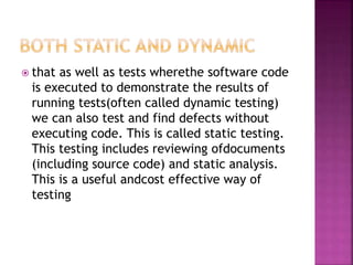  that as well as tests wherethe software code
is executed to demonstrate the results of
running tests(often called dynamic testing)
we can also test and find defects without
executing code. This is called static testing.
This testing includes reviewing ofdocuments
(including source code) and static analysis.
This is a useful andcost effective way of
testing
 