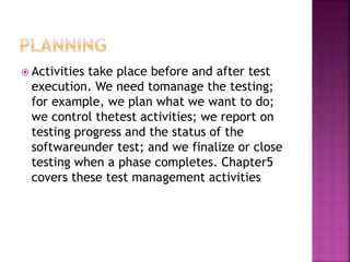  Activities take place before and after test
execution. We need tomanage the testing;
for example, we plan what we want to do;
we control thetest activities; we report on
testing progress and the status of the
softwareunder test; and we finalize or close
testing when a phase completes. Chapter5
covers these test management activities
 