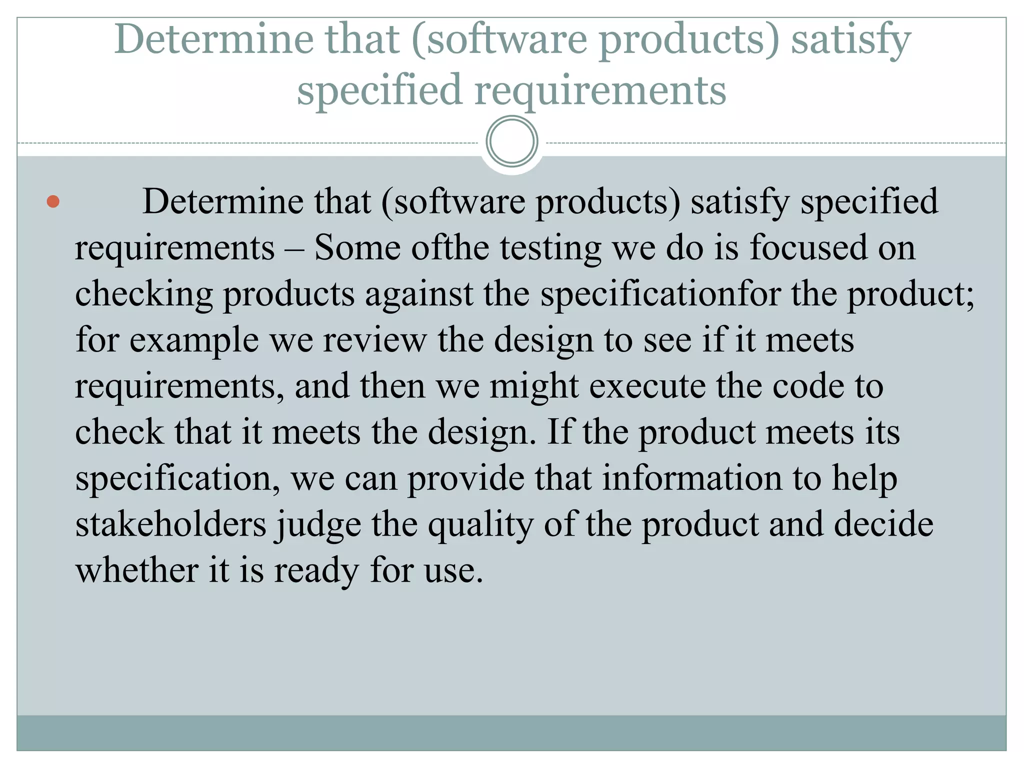 Determine that (software products) satisfy
specified requirements
 Determine that (software products) satisfy specified
requirements – Some ofthe testing we do is focused on
checking products against the specificationfor the product;
for example we review the design to see if it meets
requirements, and then we might execute the code to
check that it meets the design. If the product meets its
specification, we can provide that information to help
stakeholders judge the quality of the product and decide
whether it is ready for use.
 