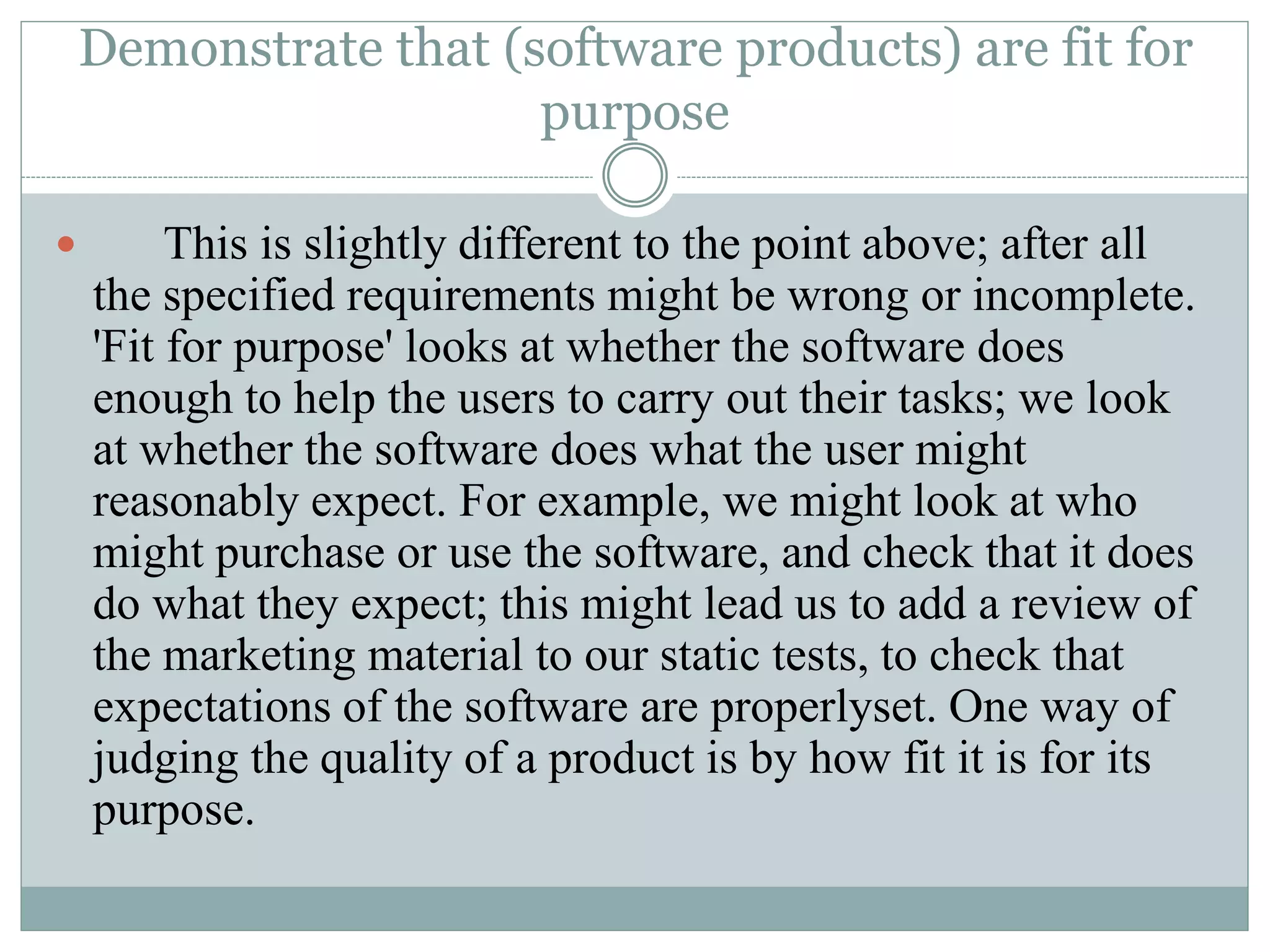 Demonstrate that (software products) are fit for
purpose
 This is slightly different to the point above; after all
the specified requirements might be wrong or incomplete.
'Fit for purpose' looks at whether the software does
enough to help the users to carry out their tasks; we look
at whether the software does what the user might
reasonably expect. For example, we might look at who
might purchase or use the software, and check that it does
do what they expect; this might lead us to add a review of
the marketing material to our static tests, to check that
expectations of the software are properlyset. One way of
judging the quality of a product is by how fit it is for its
purpose.
 