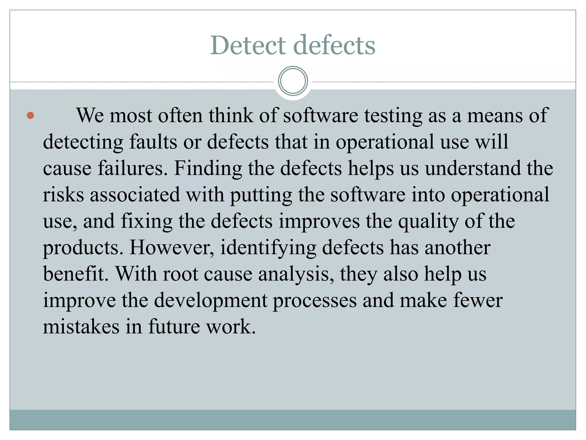 Detect defects
 We most often think of software testing as a means of
detecting faults or defects that in operational use will
cause failures. Finding the defects helps us understand the
risks associated with putting the software into operational
use, and fixing the defects improves the quality of the
products. However, identifying defects has another
benefit. With root cause analysis, they also help us
improve the development processes and make fewer
mistakes in future work.
 