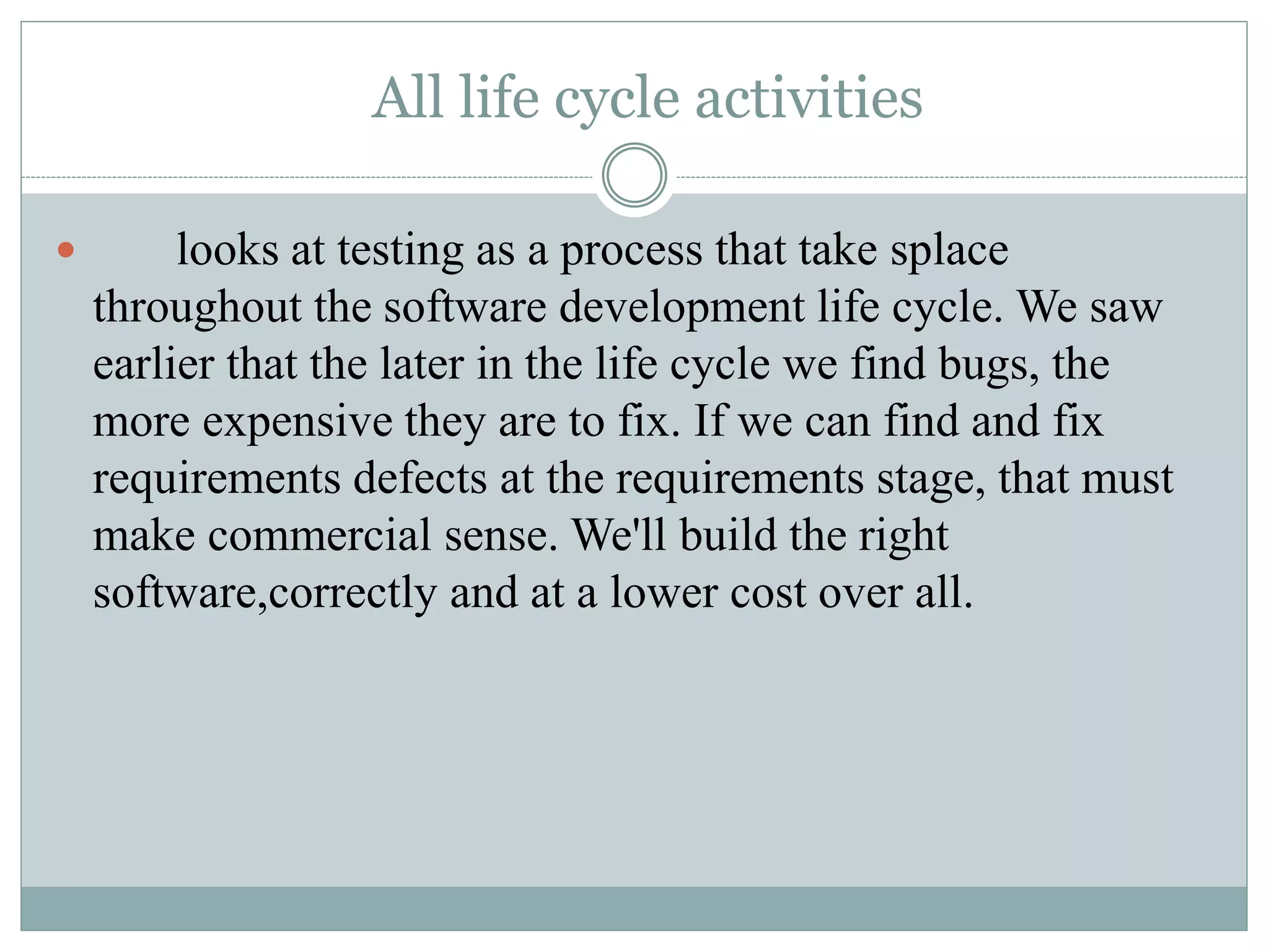 All life cycle activities
 looks at testing as a process that take splace
throughout the software development life cycle. We saw
earlier that the later in the life cycle we find bugs, the
more expensive they are to fix. If we can find and fix
requirements defects at the requirements stage, that must
make commercial sense. We'll build the right
software,correctly and at a lower cost over all.
 
