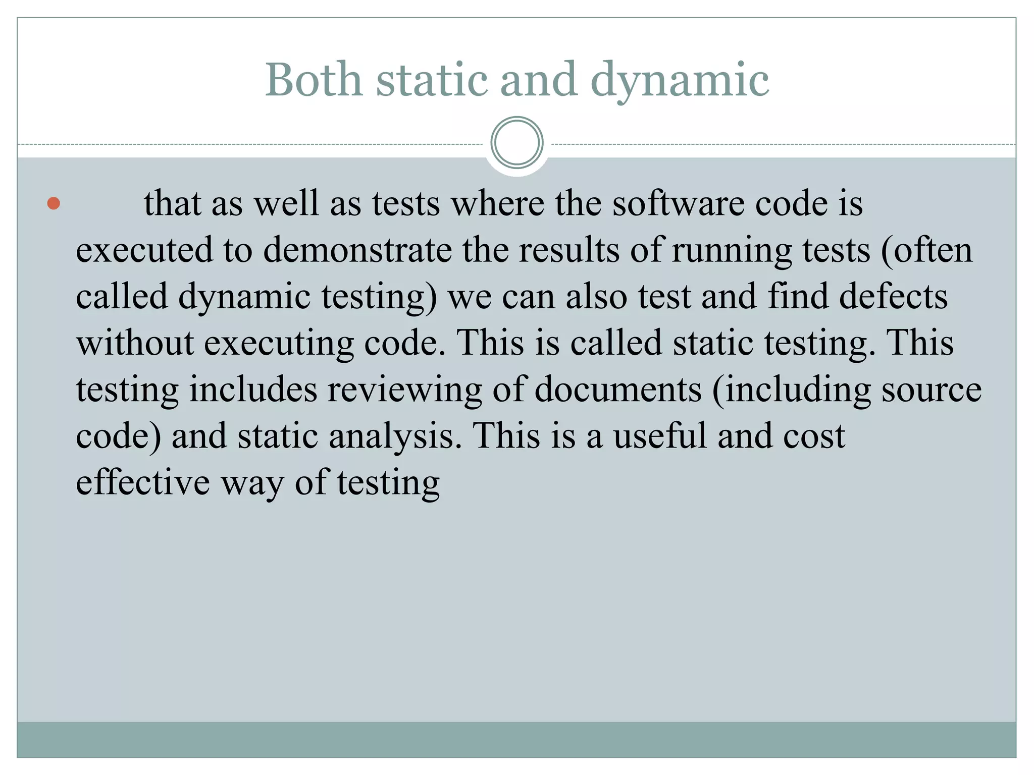 Both static and dynamic
 that as well as tests where the software code is
executed to demonstrate the results of running tests (often
called dynamic testing) we can also test and find defects
without executing code. This is called static testing. This
testing includes reviewing of documents (including source
code) and static analysis. This is a useful and cost
effective way of testing
 