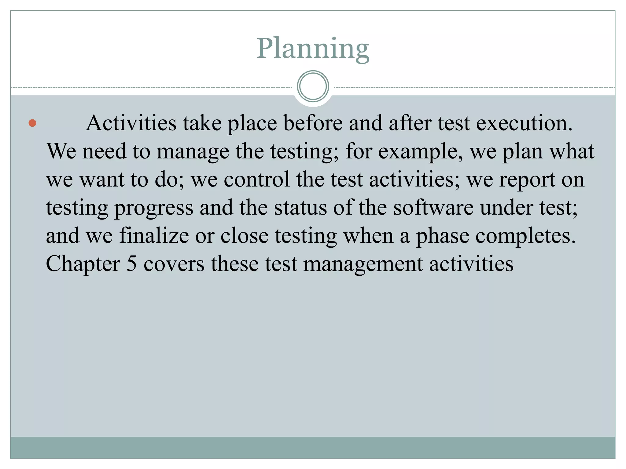 Planning
 Activities take place before and after test execution.
We need to manage the testing; for example, we plan what
we want to do; we control the test activities; we report on
testing progress and the status of the software under test;
and we finalize or close testing when a phase completes.
Chapter 5 covers these test management activities
 