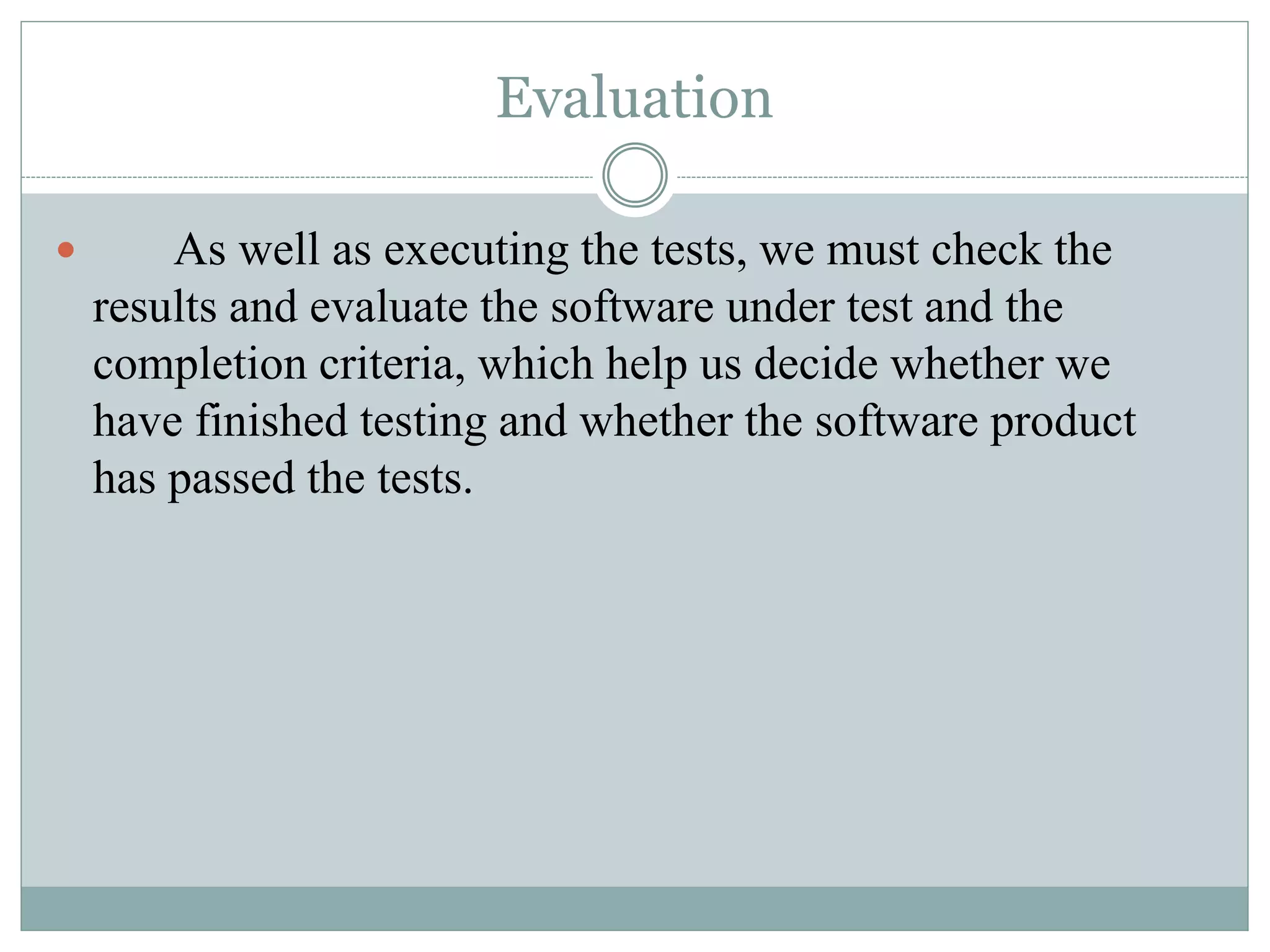 Evaluation
 As well as executing the tests, we must check the
results and evaluate the software under test and the
completion criteria, which help us decide whether we
have finished testing and whether the software product
has passed the tests.
 