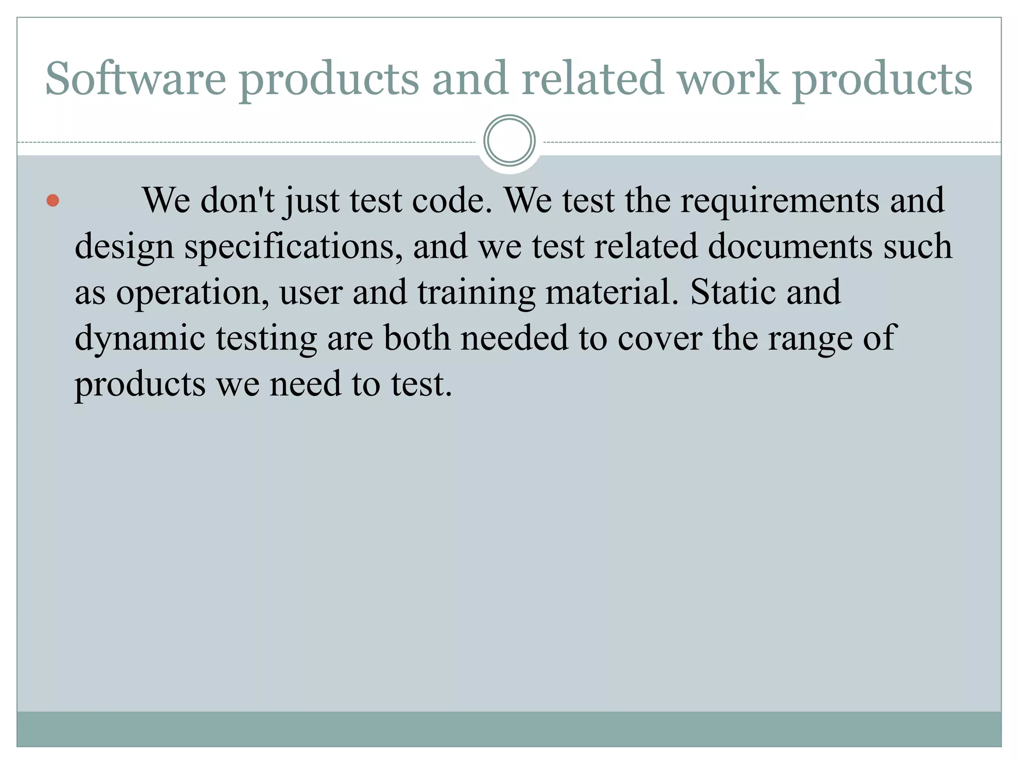 Software products and related work products
 We don't just test code. We test the requirements and
design specifications, and we test related documents such
as operation, user and training material. Static and
dynamic testing are both needed to cover the range of
products we need to test.
 