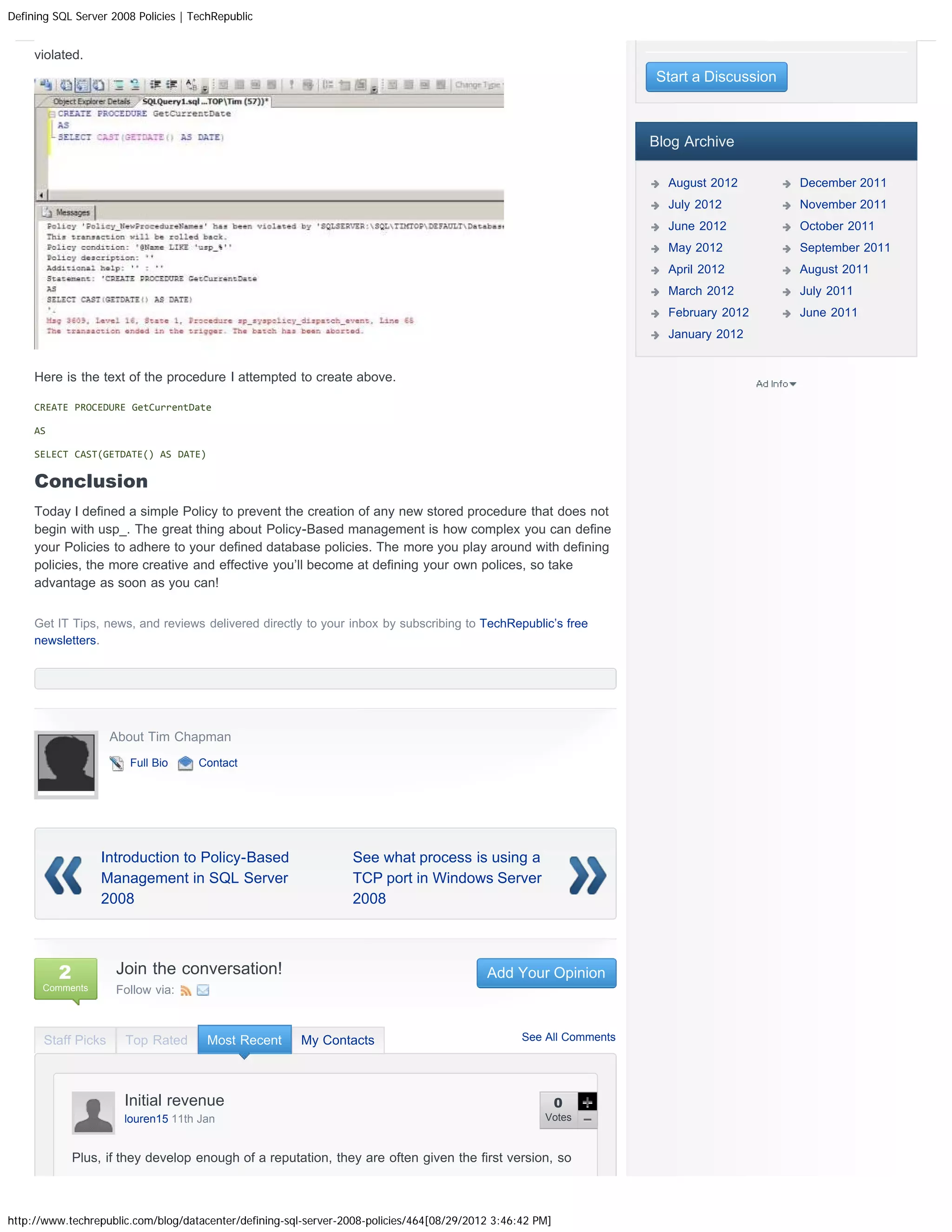 Defining SQL Server 2008 Policies | TechRepublic


     violated.
                                                                                                                     Start a Discussion



                                                                                                                     Blog Archive

                                                                                                                       August 2012        December 2011
                                                                                                                       July 2012          November 2011
                                                                                                                       June 2012          October 2011
                                                                                                                       May 2012           September 2011
                                                                                                                       April 2012         August 2011
                                                                                                                       March 2012         July 2011
                                                                                                                       February 2012      June 2011
                                                                                                                       January 2012


     Here is the text of the procedure I attempted to create above.

     CREATE PROCEDURE GetCurrentDate

     AS

     SELECT CAST(GETDATE() AS DATE)

     Conclusion
     Today I defined a simple Policy to prevent the creation of any new stored procedure that does not
     begin with usp_. The great thing about Policy-Based management is how complex you can define
     your Policies to adhere to your defined database policies. The more you play around with defining
     policies, the more creative and effective you’ll become at defining your own polices, so take
     advantage as soon as you can!


     Get IT Tips, news, and reviews delivered directly to your inbox by subscribing to TechRepublic’s free
     newsletters.




                     About Tim Chapman
                        Full Bio     Contact




                   Introduction to Policy-Based                  See what process is using a
                   Management in SQL Server                      TCP port in Windows Server
                   2008                                          2008




          2          Join the conversation!                                                Add Your Opinion
      Comments       Follow via:



       Staff Picks     Top Rated       Most Recent      My Contacts                               See All Comments




                       Initial revenue                                                                     0
                       louren15 11th Jan                                                              Votes


              Plus, if they develop enough of a reputation, they are often given the first version, so



http://www.techrepublic.com/blog/datacenter/defining-sql-server-2008-policies/464[08/29/2012 3:46:42 PM]
 