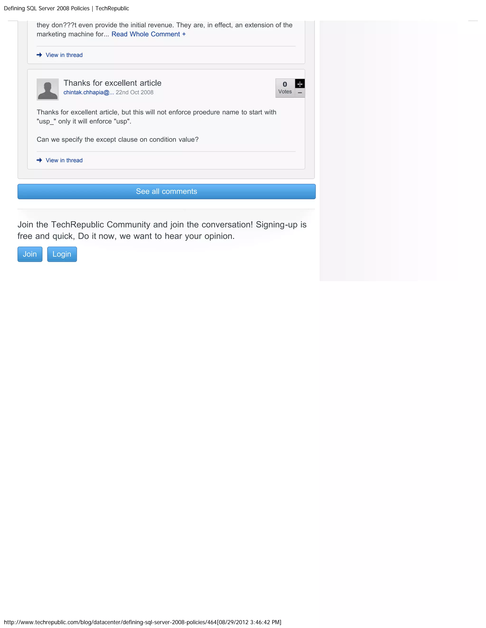 Defining SQL Server 2008 Policies | TechRepublic

            they don???t even provide the initial revenue. They are, in effect, an extension of the
            marketing machine for... Read Whole Comment +


                View in thread




                      Thanks for excellent article                                                         0
                      chintak.chhapia@... 22nd Oct 2008                                               Votes



            Thanks for excellent article, but this will not enforce proedure name to start with
            usp_ only it will enforce usp.

            Can we specify the except clause on condition value?


                View in thread




                                                   See all comments



     Join the TechRepublic Community and join the conversation! Signing-up is
     free and quick, Do it now, we want to hear your opinion.

       Join       Login




http://www.techrepublic.com/blog/datacenter/defining-sql-server-2008-policies/464[08/29/2012 3:46:42 PM]
 