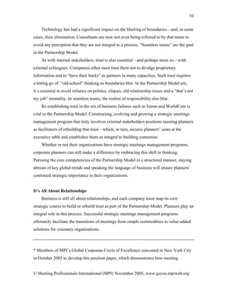 10


    Technology has had a significant impact on the blurring of boundaries—and, in some
cases, their elimination. Consultants are now not even being referred to by that name to
avoid any perception that they are not integral to a process. “Seamless teams” are the goal
in the Partnership Model.
    As with internal stakeholders, trust is also essential—and perhaps more so—with
external colleagues. Companies often must trust them not to divulge proprietary
information and to “have their backs” as partners in many capacities. Such trust requires
a letting go of “old-school” thinking as boundaries blur. In the Partnership Model era,
it’s essential to avoid reliance on politics, cliques, old relationship issues and a “that’s not
my job” mentality. In seamless teams, the realms of responsibility also blur.
    Re-establishing trust in the era of business failures such as Enron and WorldCom is
vital to the Partnership Model. Constructing, evolving and growing a strategic meetings
management program that truly involves external stakeholders positions meeting planners
as facilitators of rebuilding that trust—which, in turn, secures planners’ seats at the
executive table and establishes them as integral to building consensus.
    Whether or not their organizations have strategic meetings management programs,
corporate planners can still make a difference by embracing this shift in thinking.
Pursuing the core competencies of the Partnership Model in a structured manner, staying
abreast of key global trends and speaking the language of business will ensure planners’
continued strategic importance in their organizations.


It’s All About Relationships
    Business is still all about relationships, and each company must map its own
strategic course to build or rebuild trust as part of the Partnership Model. Planners play an
integral role in this process. Successful strategic meetings management programs
ultimately facilitate the transitions of meetings from simple commodities to value-added
solutions for visionary organizations.



* Members of MPI’s Global Corporate Circle of Excellence convened in New York City
in October 2005 to develop this position paper, which demonstrates how meeting


© Meeting Professionals International (MPI) November 2005, www.gccoe.mpiweb.org
 