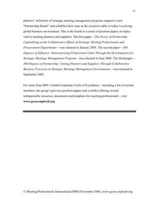 11


planners’ utilization of strategic meeting management programs supports a new
“Partnership Model” and solidifies their seats at the executive table in today’s evolving
global business environment. This is the fourth in a series of position papers on topics
vital to meeting planners and suppliers. The first paper—The Power of Partnership:
Capitalizing on the Collaborative Efforts of Strategic Meeting Professionals and
Procurement Departments—was released in January 2005. The second paper—360
Degrees of Influence: Demonstrating Professional Value Through the Development of a
Strategic Meetings Management Program—was released in June 2005. The third paper—
360 Degrees of Partnership: Uniting Planners and Suppliers Through Collaborative
Business Processes in Strategic Meetings Management Environments—was released in
September 2005.


For more from MPI’s Global Corporate Circle of Excellence—including a list of current
members, the group’s previous position papers and a toolkit offering several
indispensable resources, documents and templates for meeting professionals—visit
www.gccoe.mpiweb.org.




© Meeting Professionals International (MPI) November 2005, www.gccoe.mpiweb.org
 