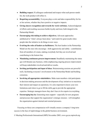 3


   •   Building respect. If colleagues understand and respect what each person stands
       for, the work product will reflect it.
   •   Requiring accountability. Everyone plays a role and takes responsibility for his
       or her actions, whether they have positive or negative impacts.
   •   Giving sincere recognition and rewards for work well done. Acknowledgment
       of efforts and resulting successes builds loyalty and trust, both integral to the
       Partnership Model.
   •   Encouraging risk-taking to achieve objectives. Advocate approaches
       antithetical to “what’s always been done,” and watch for great results when
       people take the initiative to do things in new ways.
   •   Evolving the roles of leaders as facilitators. The best leaders in the Partnership
       Model are the ones who encourage—both aggressively and subtly—contributions
       from all members of a team, making everybody feel they are involved and
       contributing to the bottom line.
   •   Mandating continuous process improvement. Steadfastly maintaining the status
       quo will threaten any business, while emphasizing ongoing process improvement
       will keep stakeholders involved and deliver results.
   •   Inviting participation and input of ideas. Brainstorming sessions are powerful
       tools, facilitating everyone’s involvement in the Partnership Model and building
       consensus.
   •   Involving all appropriate stakeholders. Make team members vital participants
       in decision-making processes and the development of key initiatives to maximize
       their interest and impact on operations. It is also important to know your own
       limitations and where to go to fill the skills gap to provide the appropriate
       expertise. Strategic managers know they don’t have to be experts in everything.
   •   Encouraging buy-in. Generating mass support—especially for new programs
       and processes that support the organization’s strategic mission—will strengthen
       the organization against internal and external pressures.


    Focusing on these core competencies will virtually ensure a company’s long-term
success in the face of rapid change in the global business environment.

© Meeting Professionals International (MPI) November 2005, www.gccoe.mpiweb.org
 