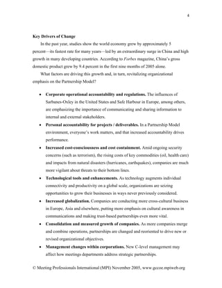 4




Key Drivers of Change
    In the past year, studies show the world economy grew by approximately 5
percent—its fastest rate for many years—led by an extraordinary surge in China and high
growth in many developing countries. According to Forbes magazine, China’s gross
domestic product grew by 9.4 percent in the first nine months of 2005 alone.
    What factors are driving this growth and, in turn, revitalizing organizational
emphasis on the Partnership Model?

   •   Corporate operational accountability and regulations. The influences of
       Sarbanes-Oxley in the United States and Safe Harbour in Europe, among others,
       are emphasizing the importance of communicating and sharing information to
       internal and external stakeholders.
   •   Personal accountability for projects / deliverables. In a Partnership Model
       environment, everyone’s work matters, and that increased accountability drives
       performance.
   •   Increased cost-consciousness and cost containment. Amid ongoing security
       concerns (such as terrorism), the rising costs of key commodities (oil, health care)
       and impacts from natural disasters (hurricanes, earthquakes), companies are much
       more vigilant about threats to their bottom lines.
   •   Technological tools and enhancements. As technology augments individual
       connectivity and productivity on a global scale, organizations are seizing
       opportunities to grow their businesses in ways never previously considered.
   •   Increased globalization. Companies are conducting more cross-cultural business
       in Europe, Asia and elsewhere, putting more emphasis on cultural awareness in
       communications and making trust-based partnerships even more vital.
   •   Consolidation and measured growth of companies. As more companies merge
       and combine operations, partnerships are changed and reoriented to drive new or
       revised organizational objectives.
   •   Management changes within corporations. New C-level management may
       affect how meetings departments address strategic partnerships.


© Meeting Professionals International (MPI) November 2005, www.gccoe.mpiweb.org
 