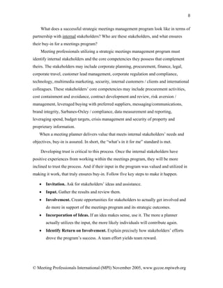 8


    What does a successful strategic meetings management program look like in terms of
partnership with internal stakeholders? Who are these stakeholders, and what ensures
their buy-in for a meetings program?
    Meeting professionals utilizing a strategic meetings management program must
identify internal stakeholders and the core competencies they possess that complement
theirs. The stakeholders may include corporate planning, procurement, finance, legal,
corporate travel, customer lead management, corporate regulation and compliance,
technology, multimedia marketing, security, internal customers / clients and international
colleagues. These stakeholders’ core competencies may include procurement activities,
cost containment and avoidance, contract development and review, risk aversion /
management, leveraged buying with preferred suppliers, messaging/communications,
brand integrity, Sarbanes-Oxley / compliance, data measurement and reporting,
leveraging spend, budget targets, crisis management and security of property and
proprietary information.
   When a meeting planner delivers value that meets internal stakeholders’ needs and
objectives, buy-in is assured. In short, the “what’s in it for me” standard is met.

    Developing trust is critical to this process. Once the internal stakeholders have
positive experiences from working within the meetings program, they will be more
inclined to trust the process. And if their input in the program was valued and utilized in
making it work, that truly ensures buy-in. Follow five key steps to make it happen.

   •   Invitation. Ask for stakeholders’ ideas and assistance.
   •   Input. Gather the results and review them.
   •   Involvement. Create opportunities for stakeholders to actually get involved and
       do more in support of the meetings program and its strategic outcomes.
   •   Incorporation of Ideas. If an idea makes sense, use it. The more a planner
       actually utilizes the input, the more likely individuals will contribute again.
   •   Identify Return on Involvement. Explain precisely how stakeholders’ efforts
       drove the program’s success. A team effort yields team reward.




© Meeting Professionals International (MPI) November 2005, www.gccoe.mpiweb.org
 