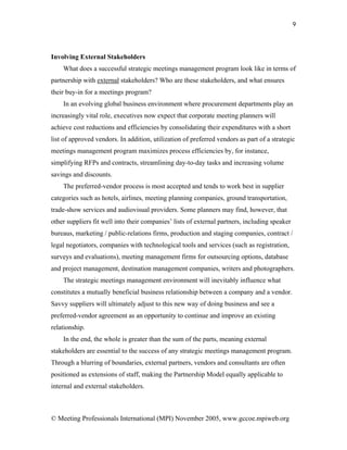 9




Involving External Stakeholders
    What does a successful strategic meetings management program look like in terms of
partnership with external stakeholders? Who are these stakeholders, and what ensures
their buy-in for a meetings program?
    In an evolving global business environment where procurement departments play an
increasingly vital role, executives now expect that corporate meeting planners will
achieve cost reductions and efficiencies by consolidating their expenditures with a short
list of approved vendors. In addition, utilization of preferred vendors as part of a strategic
meetings management program maximizes process efficiencies by, for instance,
simplifying RFPs and contracts, streamlining day-to-day tasks and increasing volume
savings and discounts.
    The preferred-vendor process is most accepted and tends to work best in supplier
categories such as hotels, airlines, meeting planning companies, ground transportation,
trade-show services and audiovisual providers. Some planners may find, however, that
other suppliers fit well into their companies’ lists of external partners, including speaker
bureaus, marketing / public-relations firms, production and staging companies, contract /
legal negotiators, companies with technological tools and services (such as registration,
surveys and evaluations), meeting management firms for outsourcing options, database
and project management, destination management companies, writers and photographers.
    The strategic meetings management environment will inevitably influence what
constitutes a mutually beneficial business relationship between a company and a vendor.
Savvy suppliers will ultimately adjust to this new way of doing business and see a
preferred-vendor agreement as an opportunity to continue and improve an existing
relationship.
    In the end, the whole is greater than the sum of the parts, meaning external
stakeholders are essential to the success of any strategic meetings management program.
Through a blurring of boundaries, external partners, vendors and consultants are often
positioned as extensions of staff, making the Partnership Model equally applicable to
internal and external stakeholders.



© Meeting Professionals International (MPI) November 2005, www.gccoe.mpiweb.org
 