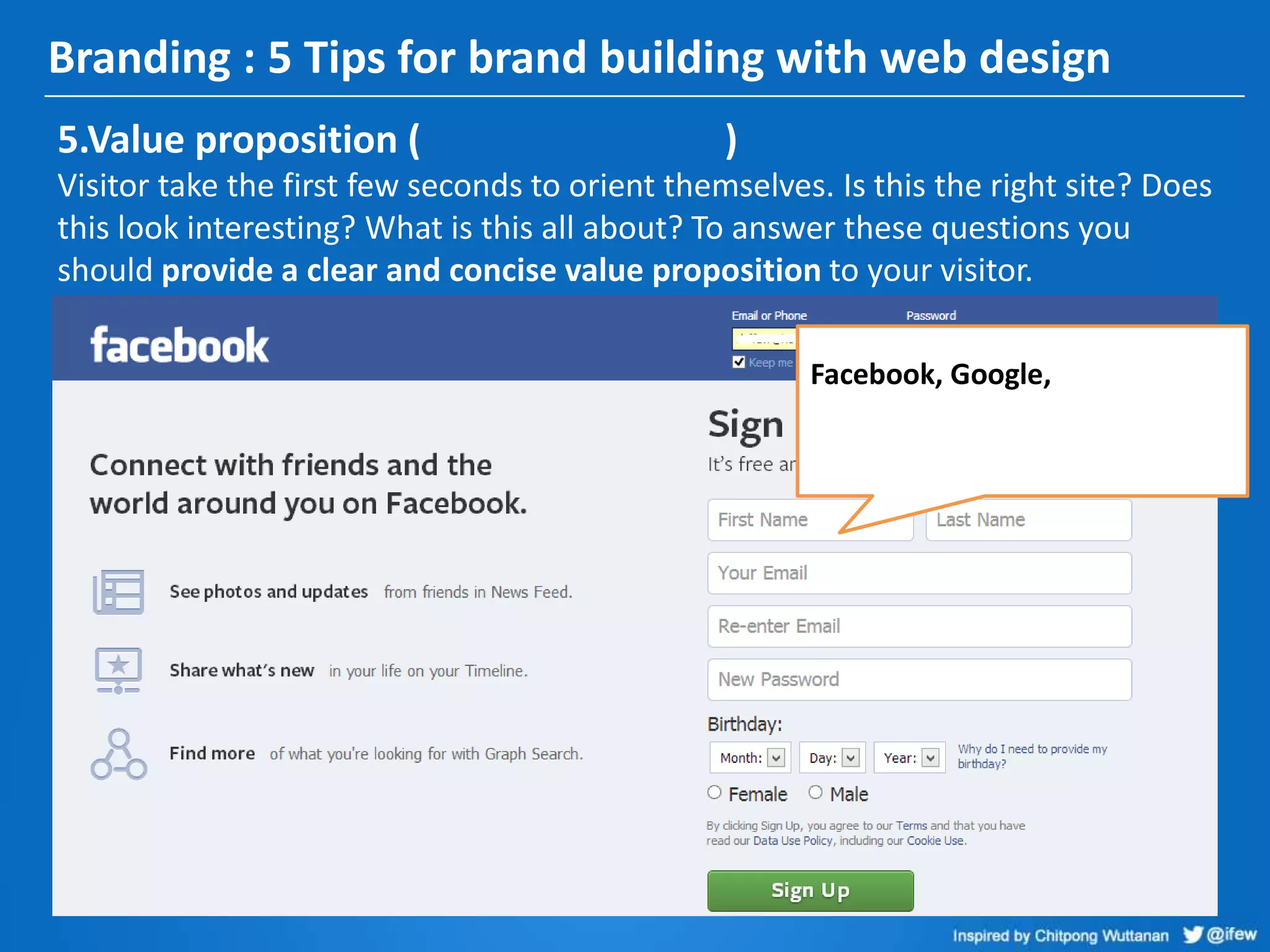 Branding : 5 Tips for brand building with web design
5.Value proposition ( )
Visitor take the first few seconds to orient themselves. Is this the right site? Does
this look interesting? What is this all about? To answer these questions you
should provide a clear and concise value proposition to your visitor.
Facebook, Google,
 