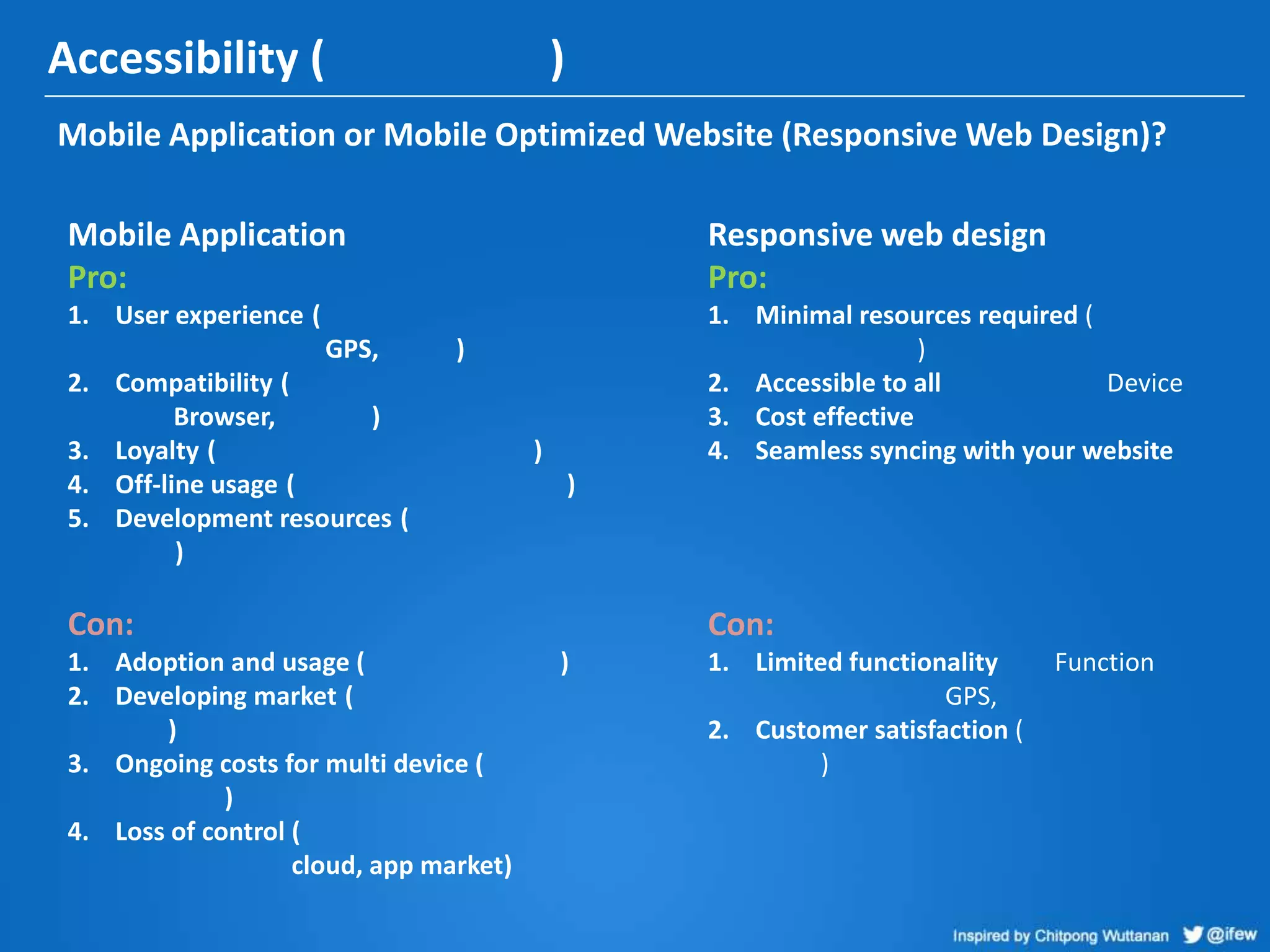 Accessibility ( )
Mobile Application or Mobile Optimized Website (Responsive Web Design)?
Responsive web design
Pro:
1. Minimal resources required (
)
2. Accessible to all Device
3. Cost effective
4. Seamless syncing with your website
Con:
1. Limited functionality Function
GPS,
2. Customer satisfaction (
)
Mobile Application
Pro:
1. User experience (
GPS, )
2. Compatibility (
Browser, )
3. Loyalty ( )
4. Off-line usage ( )
5. Development resources (
)
Con:
1. Adoption and usage ( )
2. Developing market (
)
3. Ongoing costs for multi device (
)
4. Loss of control (
cloud, app market)
 