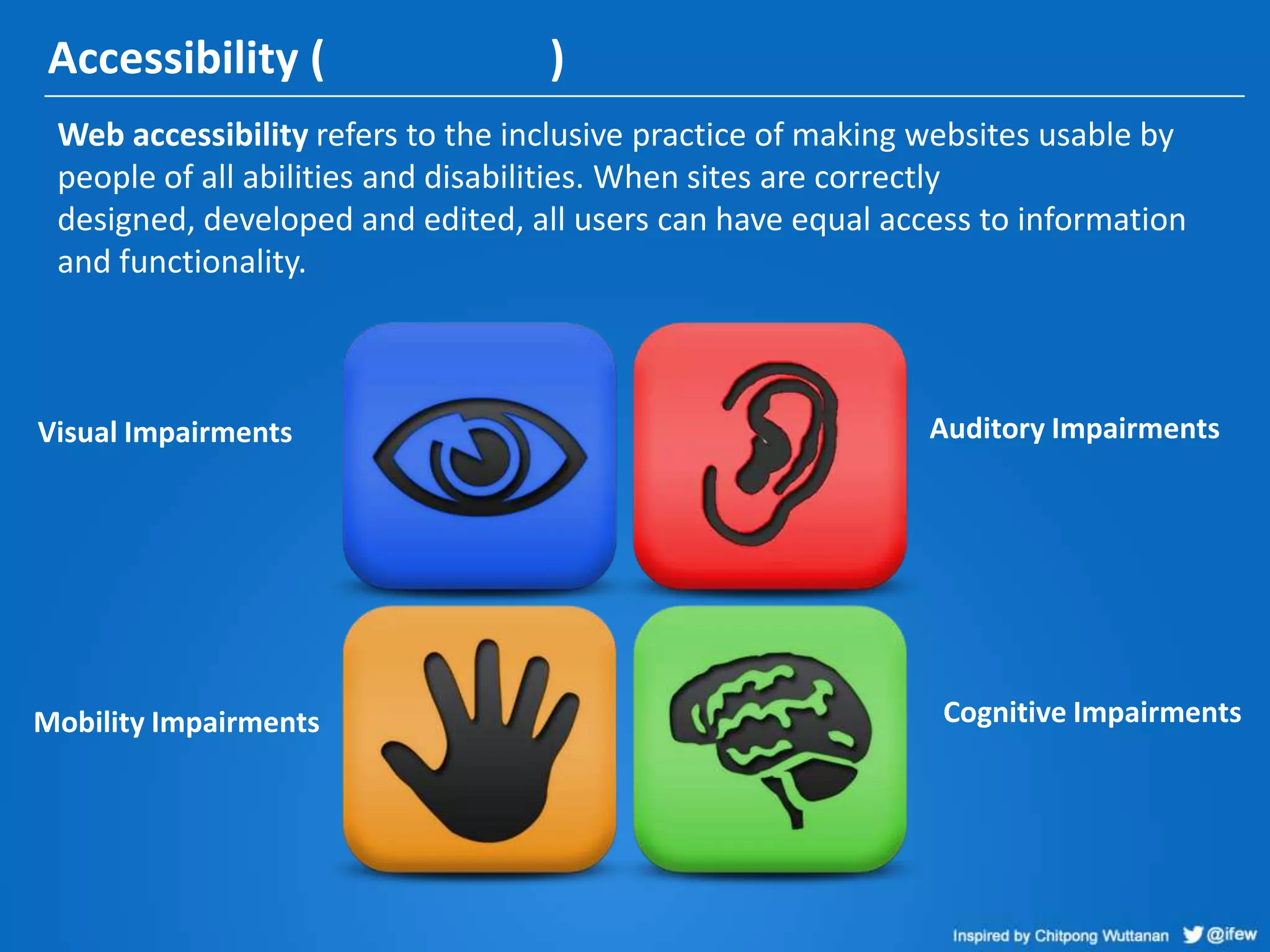 Accessibility ( )
Web accessibility refers to the inclusive practice of making websites usable by
people of all abilities and disabilities. When sites are correctly
designed, developed and edited, all users can have equal access to information
and functionality.
Visual Impairments Auditory Impairments
Mobility Impairments Cognitive Impairments
 