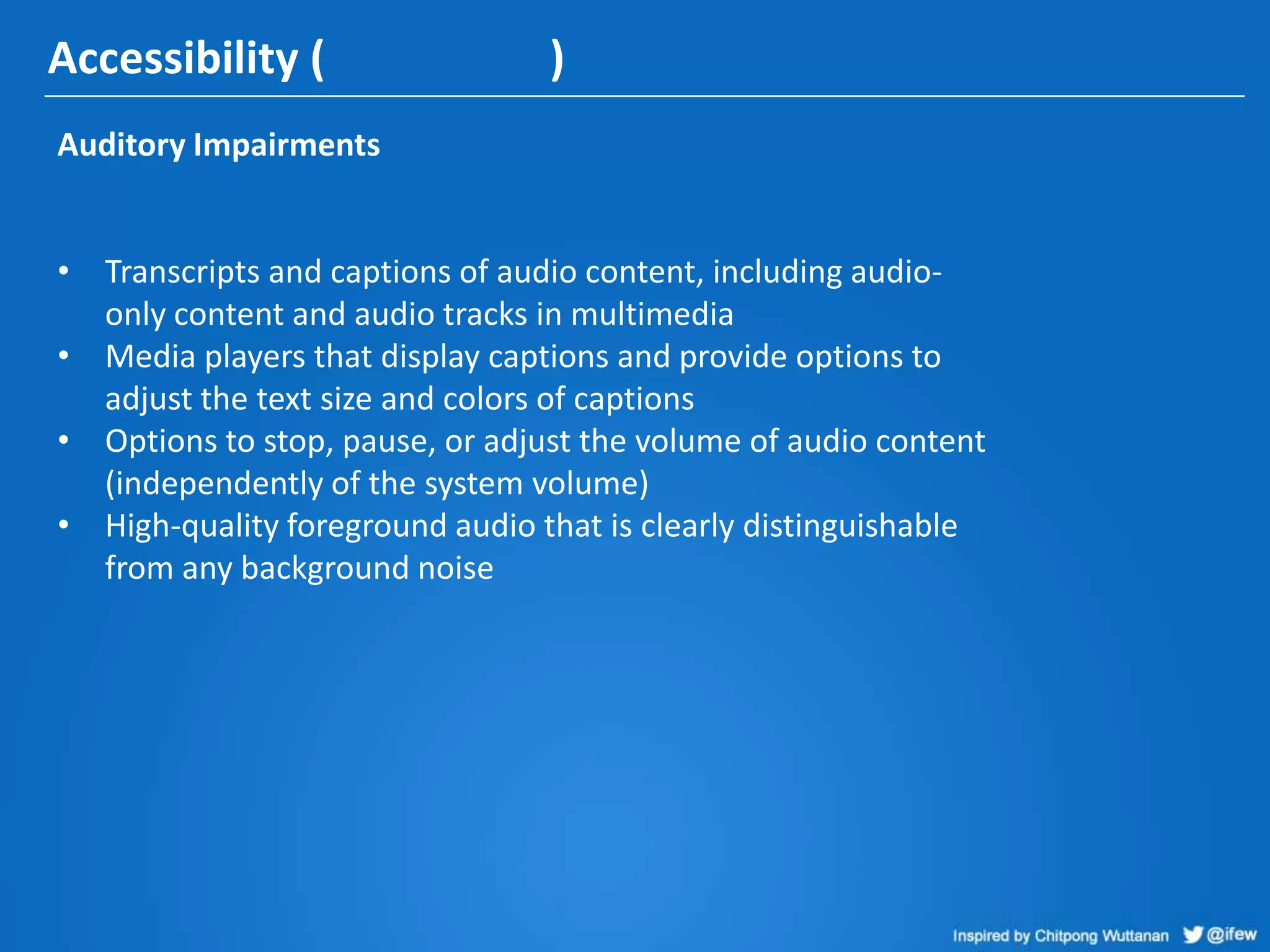 Accessibility ( )
Auditory Impairments
• Transcripts and captions of audio content, including audio-
only content and audio tracks in multimedia
• Media players that display captions and provide options to
adjust the text size and colors of captions
• Options to stop, pause, or adjust the volume of audio content
(independently of the system volume)
• High-quality foreground audio that is clearly distinguishable
from any background noise
 
