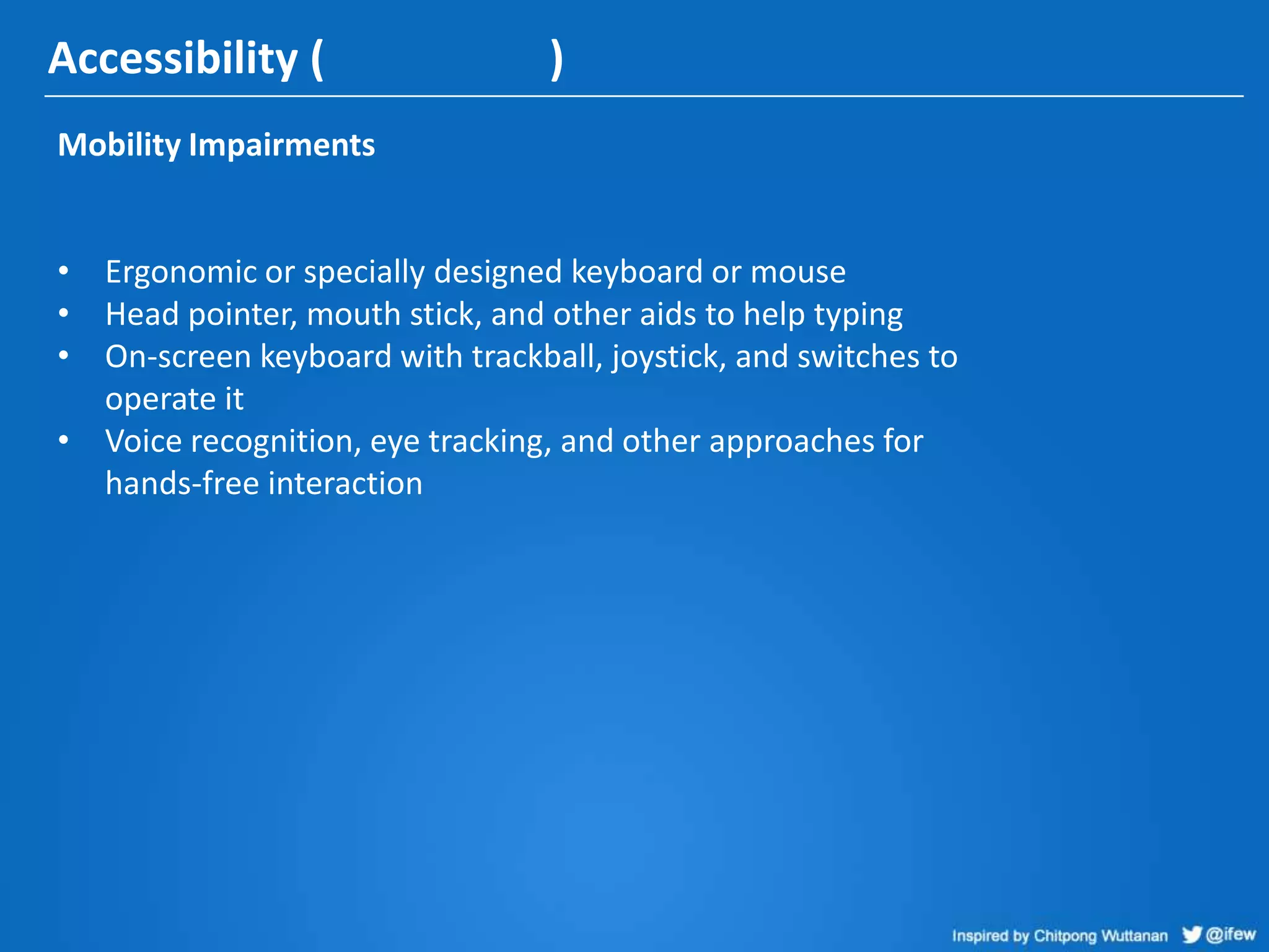 Accessibility ( )
Mobility Impairments
• Ergonomic or specially designed keyboard or mouse
• Head pointer, mouth stick, and other aids to help typing
• On-screen keyboard with trackball, joystick, and switches to
operate it
• Voice recognition, eye tracking, and other approaches for
hands-free interaction
 