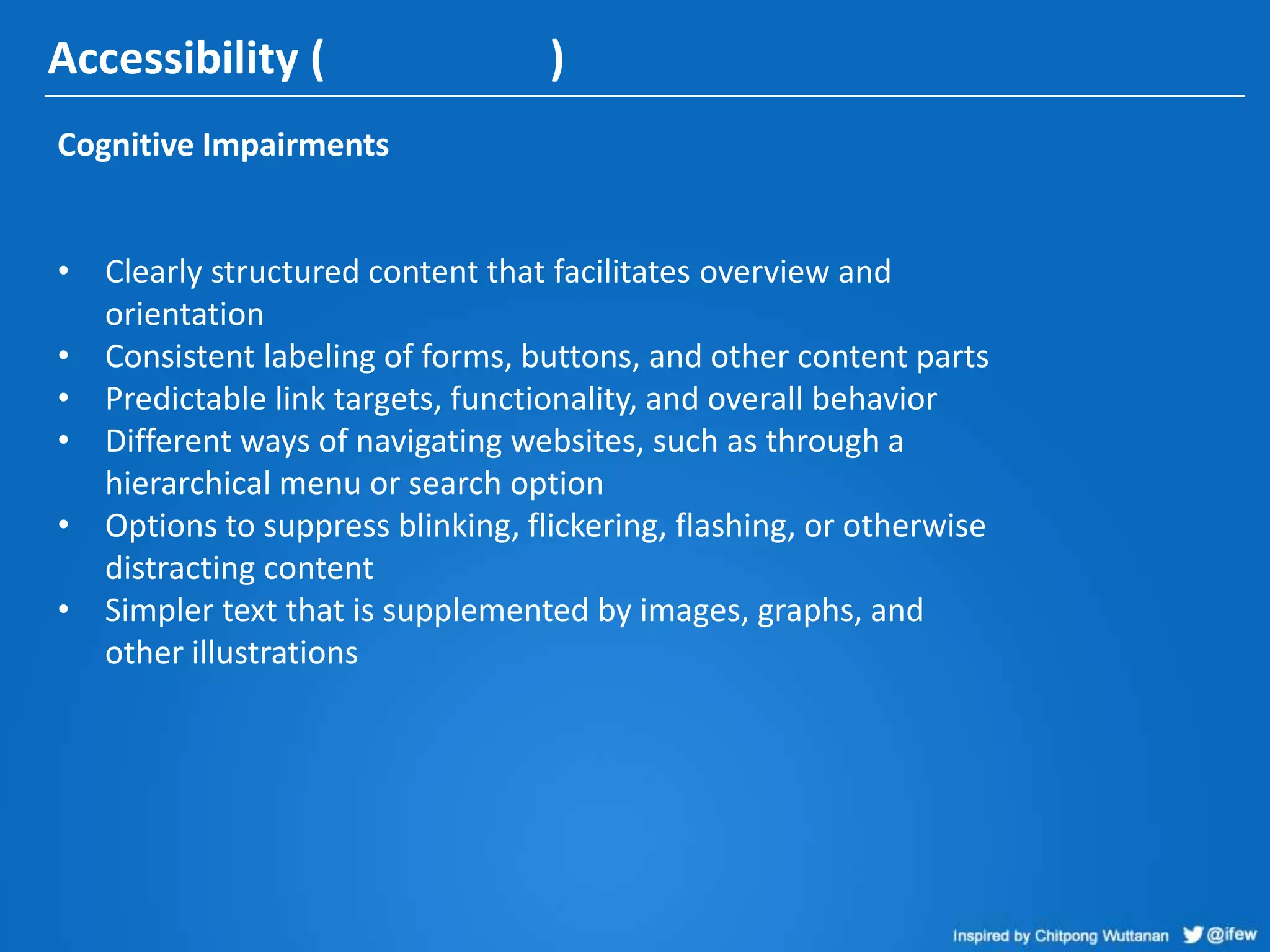 Accessibility ( )
Cognitive Impairments
• Clearly structured content that facilitates overview and
orientation
• Consistent labeling of forms, buttons, and other content parts
• Predictable link targets, functionality, and overall behavior
• Different ways of navigating websites, such as through a
hierarchical menu or search option
• Options to suppress blinking, flickering, flashing, or otherwise
distracting content
• Simpler text that is supplemented by images, graphs, and
other illustrations
 