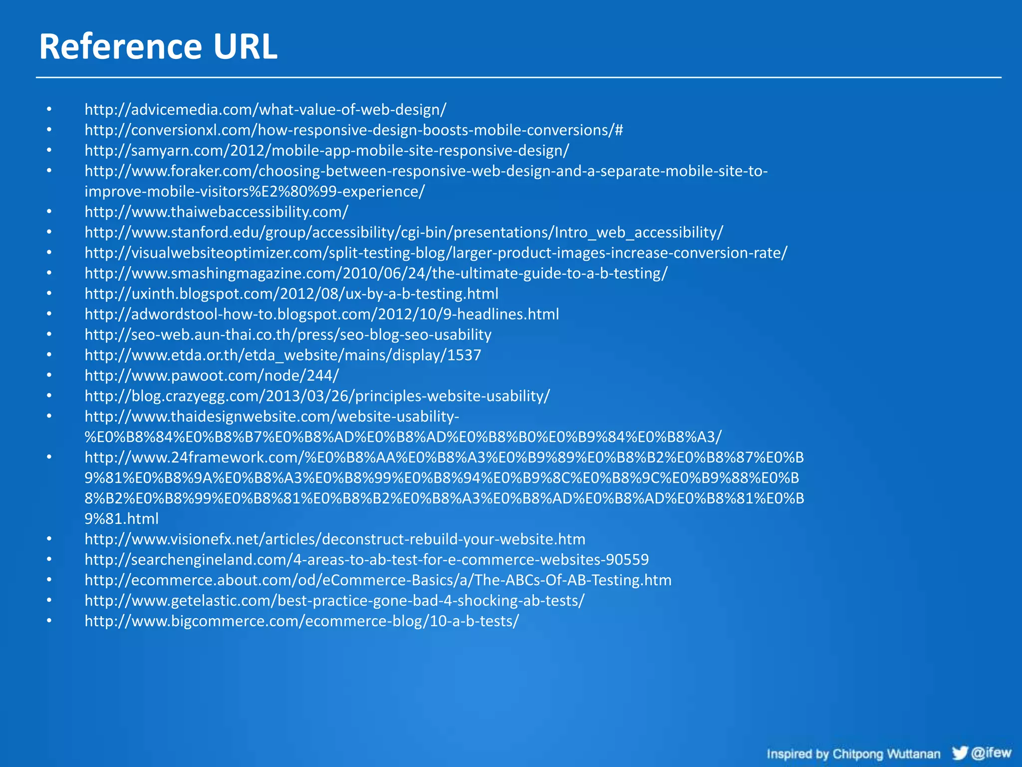 Reference URL
• http://advicemedia.com/what-value-of-web-design/
• http://conversionxl.com/how-responsive-design-boosts-mobile-conversions/#
• http://samyarn.com/2012/mobile-app-mobile-site-responsive-design/
• http://www.foraker.com/choosing-between-responsive-web-design-and-a-separate-mobile-site-to-
improve-mobile-visitors%E2%80%99-experience/
• http://www.thaiwebaccessibility.com/
• http://www.stanford.edu/group/accessibility/cgi-bin/presentations/Intro_web_accessibility/
• http://visualwebsiteoptimizer.com/split-testing-blog/larger-product-images-increase-conversion-rate/
• http://www.smashingmagazine.com/2010/06/24/the-ultimate-guide-to-a-b-testing/
• http://uxinth.blogspot.com/2012/08/ux-by-a-b-testing.html
• http://adwordstool-how-to.blogspot.com/2012/10/9-headlines.html
• http://seo-web.aun-thai.co.th/press/seo-blog-seo-usability
• http://www.etda.or.th/etda_website/mains/display/1537
• http://www.pawoot.com/node/244/
• http://blog.crazyegg.com/2013/03/26/principles-website-usability/
• http://www.thaidesignwebsite.com/website-usability-
%E0%B8%84%E0%B8%B7%E0%B8%AD%E0%B8%AD%E0%B8%B0%E0%B9%84%E0%B8%A3/
• http://www.24framework.com/%E0%B8%AA%E0%B8%A3%E0%B9%89%E0%B8%B2%E0%B8%87%E0%B
9%81%E0%B8%9A%E0%B8%A3%E0%B8%99%E0%B8%94%E0%B9%8C%E0%B8%9C%E0%B9%88%E0%B
8%B2%E0%B8%99%E0%B8%81%E0%B8%B2%E0%B8%A3%E0%B8%AD%E0%B8%AD%E0%B8%81%E0%B
9%81.html
• http://www.visionefx.net/articles/deconstruct-rebuild-your-website.htm
• http://searchengineland.com/4-areas-to-ab-test-for-e-commerce-websites-90559
• http://ecommerce.about.com/od/eCommerce-Basics/a/The-ABCs-Of-AB-Testing.htm
• http://www.getelastic.com/best-practice-gone-bad-4-shocking-ab-tests/
• http://www.bigcommerce.com/ecommerce-blog/10-a-b-tests/
 