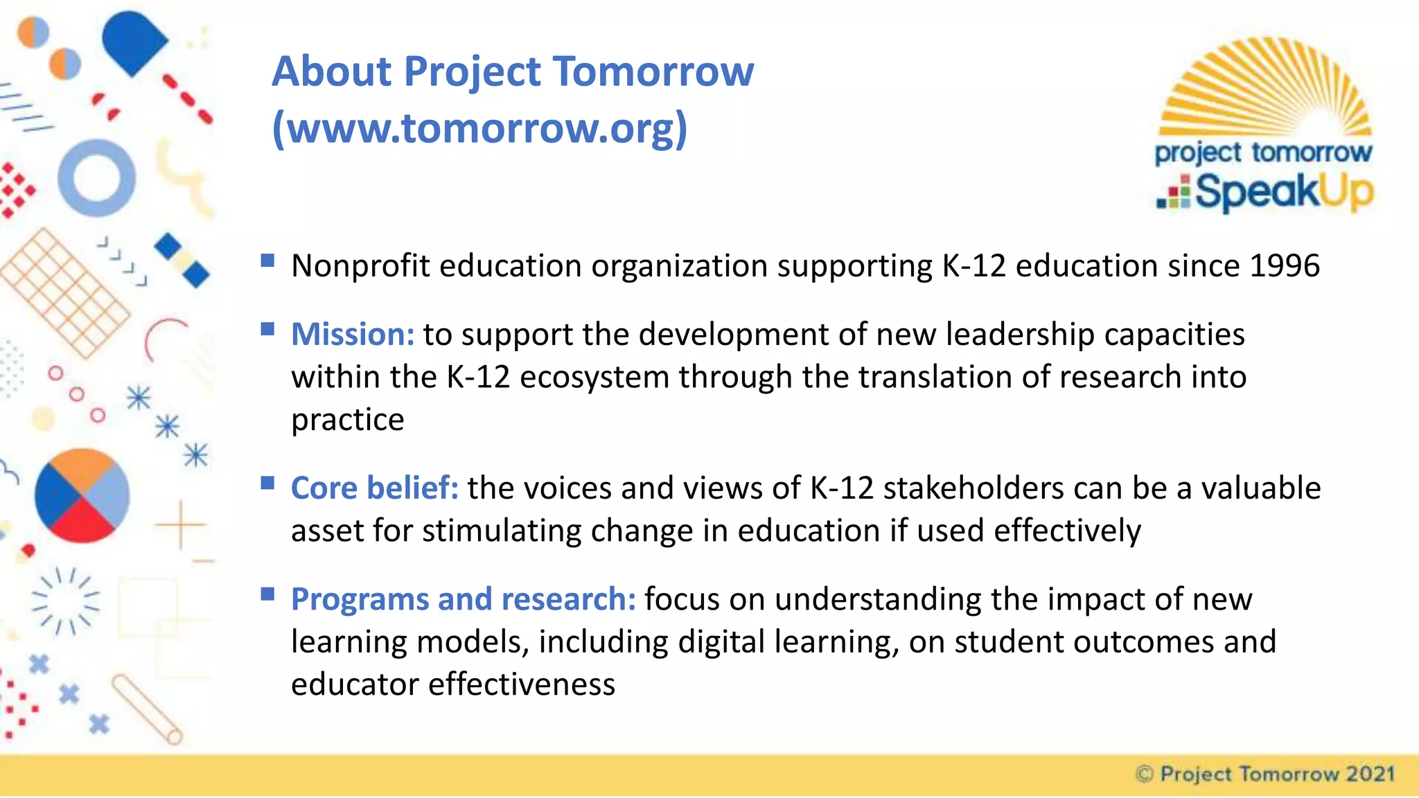 About Project Tomorrow
(www.tomorrow.org)
 Nonprofit education organization supporting K-12 education since 1996
 Mission: to support the development of new leadership capacities
within the K-12 ecosystem through the translation of research into
practice
 Core belief: the voices and views of K-12 stakeholders can be a valuable
asset for stimulating change in education if used effectively
 Programs and research: focus on understanding the impact of new
learning models, including digital learning, on student outcomes and
educator effectiveness
 