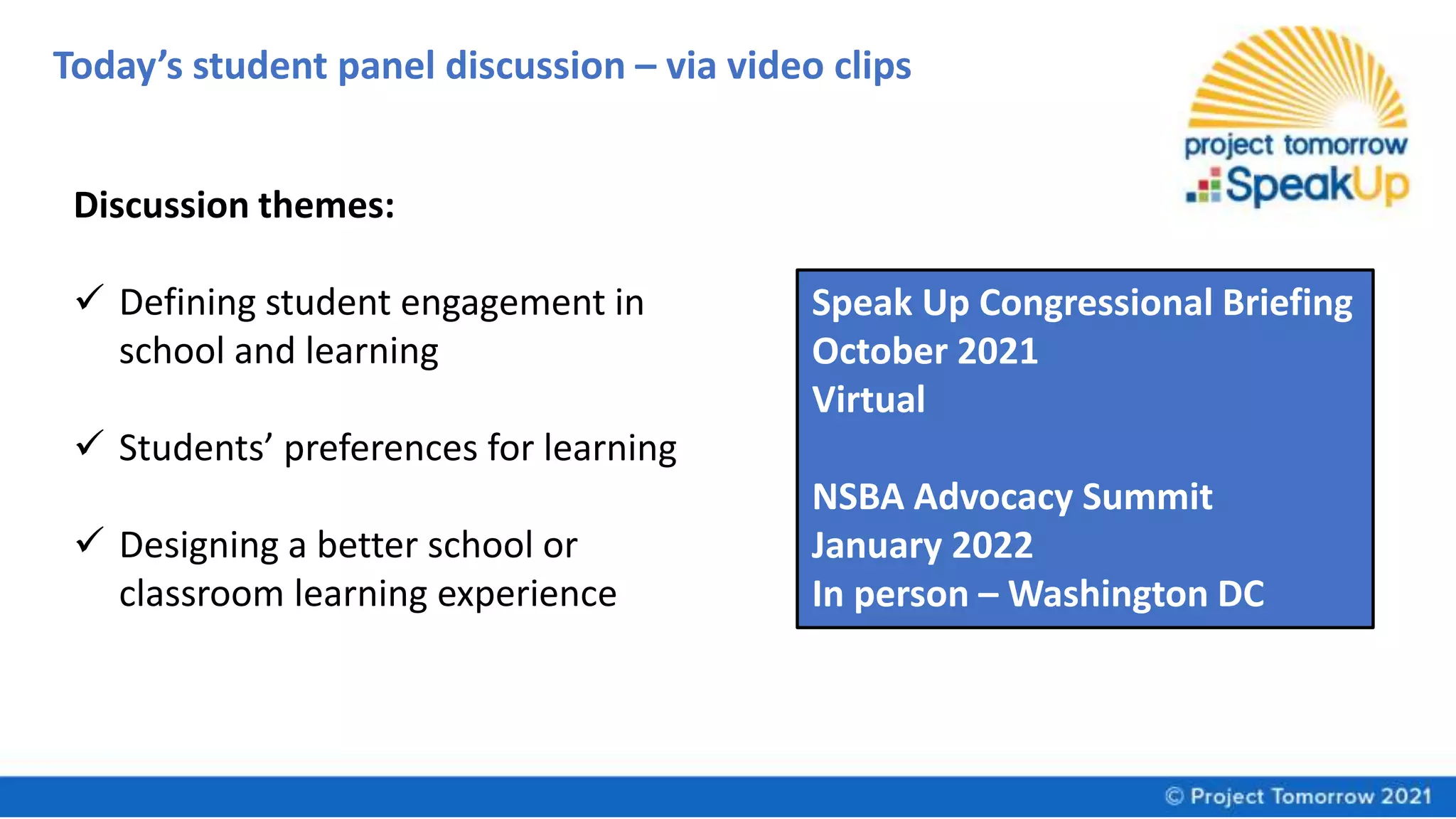 Today’s student panel discussion – via video clips
Speak Up Congressional Briefing
October 2021
Virtual
NSBA Advocacy Summit
January 2022
In person – Washington DC
Discussion themes:
 Defining student engagement in
school and learning
 Students’ preferences for learning
 Designing a better school or
classroom learning experience
 