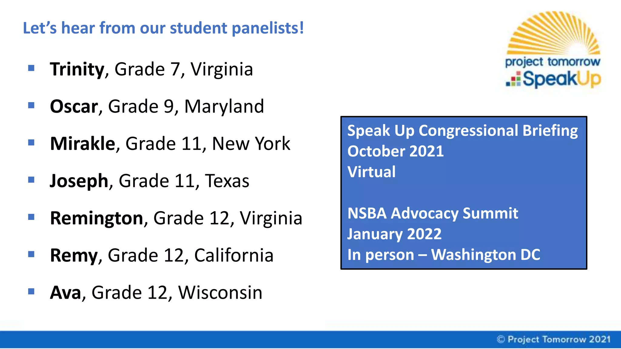 Let’s hear from our student panelists!
 Trinity, Grade 7, Virginia
 Oscar, Grade 9, Maryland
 Mirakle, Grade 11, New York
 Joseph, Grade 11, Texas
 Remington, Grade 12, Virginia
 Remy, Grade 12, California
 Ava, Grade 12, Wisconsin
Speak Up Congressional Briefing
October 2021
Virtual
NSBA Advocacy Summit
January 2022
In person – Washington DC
 