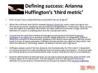 Defining success: Arianna
Huffington’s ‘third metric’
•

Does ‘success’ have a single definition around which we can all agree?

•

Above the most basic level (see for example Maslow’s Hierarchy), wants, needs and values vary
from person to person, shaped by cultural pressures and expectations. Furthermore, these can vary
over time within any individual. All of which can make it difficult to presume a single, universal
definition of ‘success’ in anything other than the most abstract terms.

•

It is precisely this point that underlies the thought-provoking idea put forward by Arianna
Huffington in an address to an audience of Smith College graduates, an independent, women’s
liberal arts institution in Massachusetts. Speaking of the need to move away from defining success
purely in terms of money and power, Huffington introduced what she called the ‘third metric’ and
which she defined as “well-being, wisdom, an ability to wonder, and to give back”.

•

Huffington explains each of the four elements. But fundamentally, the ‘third metric’ is dependent
on a conscious decision to relax and take the time to become aware of ourselves – of who we really
are. Only by doing so can we honestly define what ‘success’ looks like for each of us as individuals.

•

And only with that level of self-awareness can we hope to become genuinely aware of others and
of every aspect of our environment. This also happens to be the starting point (should our
definition of success lead us in that direction) of any journey towards truly conscious leadership.

 