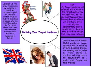 Defining Your Target Audience Age: My Target audience will be from 16-24, which is the target age for my documentary. At this age most teenagers are learning how to drive or will eventually drive that’s why my documentary will be beneficial for them as they pick them things that they need to know. Gender: Male and Female 50/50 which my target audience will be made up of. Both Genders drive or are learning how to drive, so there should no problems relating this to my documentary as I would both female and male involved . Location: Is  the  area/ town where my audience  is based. My documentary will be based in Britain (UK) .So this will be aiming at people who live the UK as well as the fact that there have been some terrible road accidents that have happened in Britain 