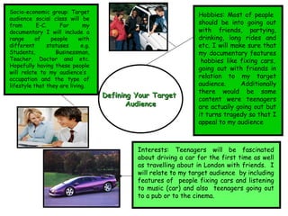 Defining Your Target  Audience Hobbies: Most of people  should be into going out with friends, partying, drinking, long rides and etc. I will make sure that my documentary features  hobbies like fixing cars, going out with friends in relation to my target audience. Additionally there would be some content were teenagers are actually going out but it turns tragedy so that I appeal to my audience Interests: Teenagers will be fascinated about driving a car for the first time as well as travelling about in London with friends.  I will relate to my target audience  by including features of  people fixing cars and listening to music (car) and also  teenagers going out to a pub or to the cinema. Socio-economic group: Target audience social class will be from E-C. For my documentary I will include a range of people with different statuses e.g. Students, Businessman, Teacher, Doctor and etc. Hopefully having these people will relate to my audience’s  occupation and the type of lifestyle that they are living. 