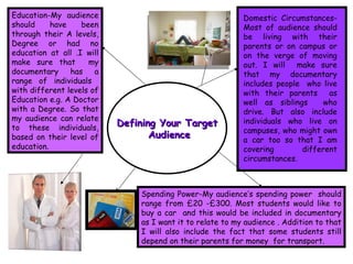 Defining Your Target Audience Domestic Circumstances- Most of audience should be living with their parents or on campus or on the verge of moving out. I will  make sure that my documentary includes people  who live with their parents  as well as siblings  who drive. But also include individuals who live on campuses, who might own a car too so that I am covering different circumstances. Education-My audience should have been through their A levels, Degree or had no education at all .I will make sure that  my documentary has a range of individuals  with different levels of Education e.g. A Doctor with a Degree. So that my audience can relate to these individuals, based on their level of education.  Spending Power-My audience’s spending power  should range from £20 -£300. Most students would like to buy a car  and this would be included in documentary as I want it to relate to my audience . Addition to that I will also include the fact that some students still depend on their parents for money  for transport. 