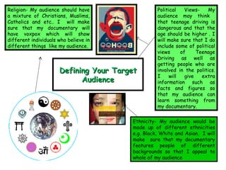 Defining Your Target Audience Political Views- My audience may think  that teenage driving is dangerous and that the age should be higher . I will make sure that I do include some of political views of Teenage Driving as well as getting people who are involved in the politics. I will give extra information such as facts and figures so that my audience can learn something from my documentary. Ethnicity- My audience would be made up of different ethnicities e.g. Black, White and Asian.  I will make  sure that my documentary features people of different backgrounds so that I appeal to whole of my audience  Religion- My audience should have a mixture of Christians, Muslims, Catholics and etc.. I  will make sure that my documentary will have voxpox which will show different individuals who believe in different things  like my audience. 
