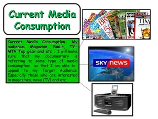 Current Media Consumption Current Media Consumption- My audience: Magazine, Radio, TV-MTV Top gear and etc .  I will make sure that my documentary is referring to some type of media consumption  so that I am able to  appeal to my Target Audience. Especially those who are interested in magazines, news (TV) and etc.  