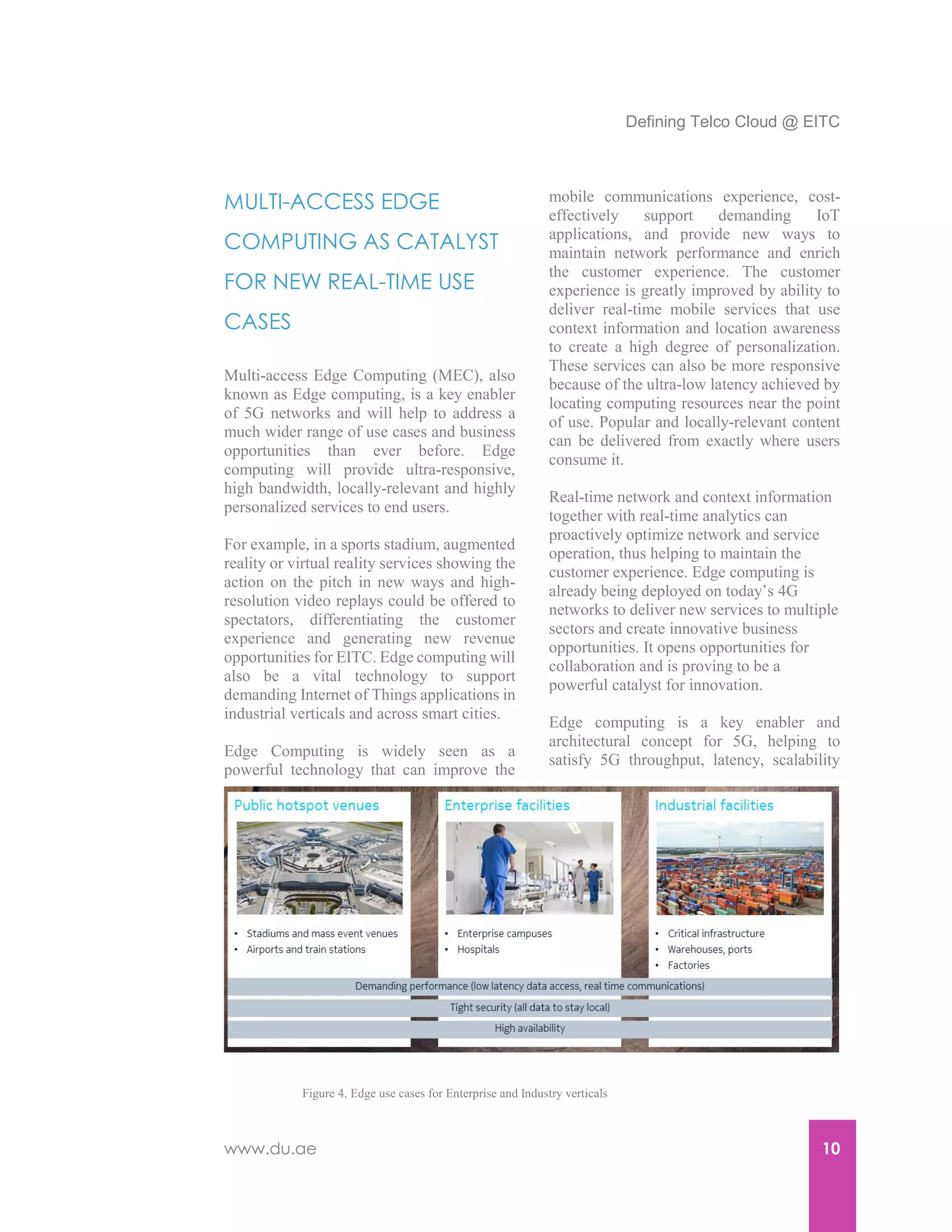 Defining Telco Cloud @ EITC
www.du.ae 10
MULTI-ACCESS EDGE
COMPUTING AS CATALYST
FOR NEW REAL-TIME USE
CASES
Multi-access Edge Computing (MEC), also
known as Edge computing, is a key enabler
of 5G networks and will help to address a
much wider range of use cases and business
opportunities than ever before. Edge
computing will provide ultra-responsive,
high bandwidth, locally-relevant and highly
personalized services to end users.
For example, in a sports stadium, augmented
reality or virtual reality services showing the
action on the pitch in new ways and high-
resolution video replays could be offered to
spectators, differentiating the customer
experience and generating new revenue
opportunities for EITC. Edge computing will
also be a vital technology to support
demanding Internet of Things applications in
industrial verticals and across smart cities.
Edge Computing is widely seen as a
powerful technology that can improve the
mobile communications experience, cost-
effectively support demanding IoT
applications, and provide new ways to
maintain network performance and enrich
the customer experience. The customer
experience is greatly improved by ability to
deliver real-time mobile services that use
context information and location awareness
to create a high degree of personalization.
These services can also be more responsive
because of the ultra-low latency achieved by
locating computing resources near the point
of use. Popular and locally-relevant content
can be delivered from exactly where users
consume it.
Real-time network and context information
together with real-time analytics can
proactively optimize network and service
operation, thus helping to maintain the
customer experience. Edge computing is
already being deployed on today’s 4G
networks to deliver new services to multiple
sectors and create innovative business
opportunities. It opens opportunities for
collaboration and is proving to be a
powerful catalyst for innovation.
Edge computing is a key enabler and
architectural concept for 5G, helping to
satisfy 5G throughput, latency, scalability
Figure 4. Edge use cases for Enterprise and Industry verticals
 