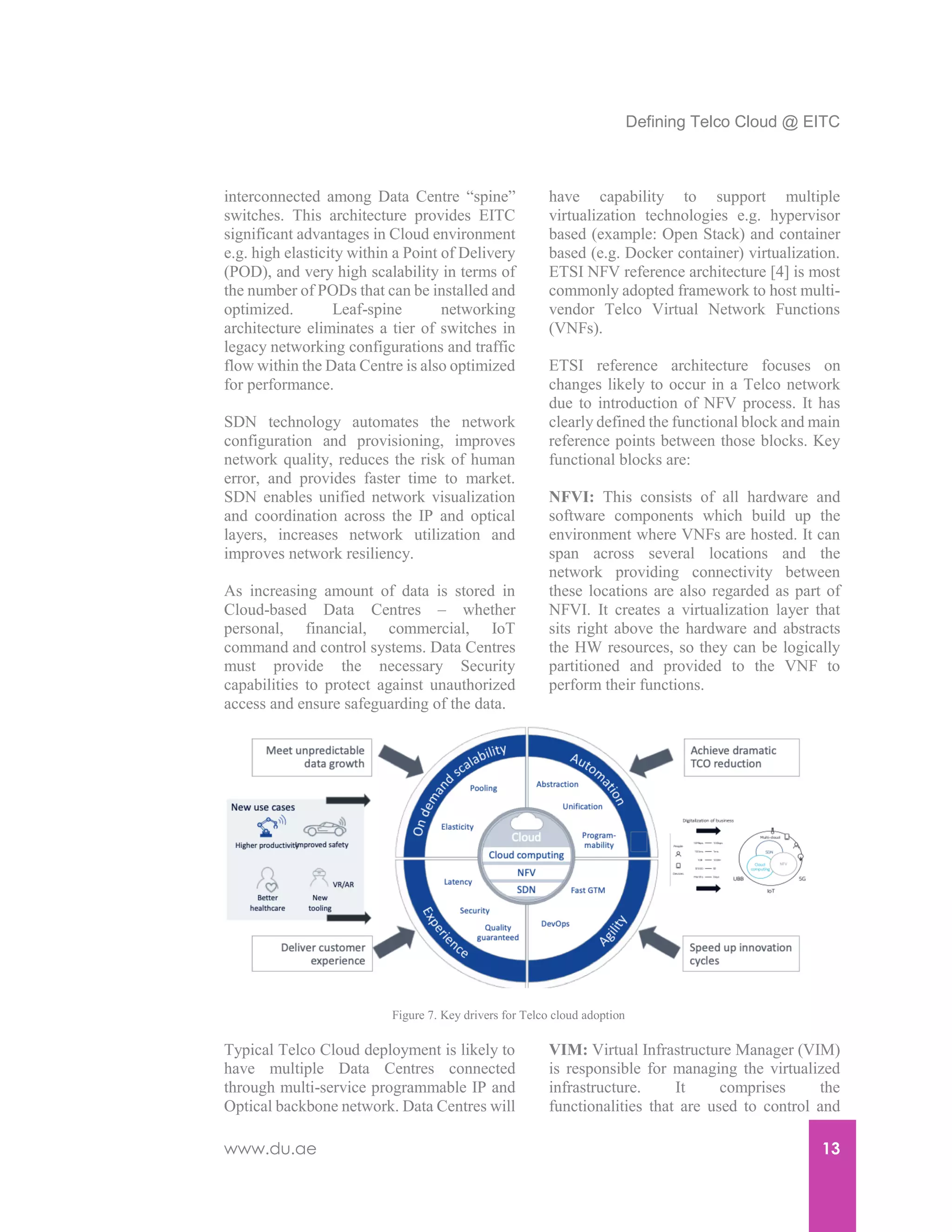 Defining Telco Cloud @ EITC
www.du.ae 13
interconnected among Data Centre “spine”
switches. This architecture provides EITC
significant advantages in Cloud environment
e.g. high elasticity within a Point of Delivery
(POD), and very high scalability in terms of
the number of PODs that can be installed and
optimized. Leaf-spine networking
architecture eliminates a tier of switches in
legacy networking configurations and traffic
flow within the Data Centre is also optimized
for performance.
SDN technology automates the network
configuration and provisioning, improves
network quality, reduces the risk of human
error, and provides faster time to market.
SDN enables unified network visualization
and coordination across the IP and optical
layers, increases network utilization and
improves network resiliency.
As increasing amount of data is stored in
Cloud-based Data Centres – whether
personal, financial, commercial, IoT
command and control systems. Data Centres
must provide the necessary Security
capabilities to protect against unauthorized
access and ensure safeguarding of the data.
Typical Telco Cloud deployment is likely to
have multiple Data Centres connected
through multi-service programmable IP and
Optical backbone network. Data Centres will
have capability to support multiple
virtualization technologies e.g. hypervisor
based (example: Open Stack) and container
based (e.g. Docker container) virtualization.
ETSI NFV reference architecture [4] is most
commonly adopted framework to host multi-
vendor Telco Virtual Network Functions
(VNFs).
ETSI reference architecture focuses on
changes likely to occur in a Telco network
due to introduction of NFV process. It has
clearly defined the functional block and main
reference points between those blocks. Key
functional blocks are:
NFVI: This consists of all hardware and
software components which build up the
environment where VNFs are hosted. It can
span across several locations and the
network providing connectivity between
these locations are also regarded as part of
NFVI. It creates a virtualization layer that
sits right above the hardware and abstracts
the HW resources, so they can be logically
partitioned and provided to the VNF to
perform their functions.
VIM: Virtual Infrastructure Manager (VIM)
is responsible for managing the virtualized
infrastructure. It comprises the
functionalities that are used to control and
Figure 7. Key drivers for Telco cloud adoption
 
