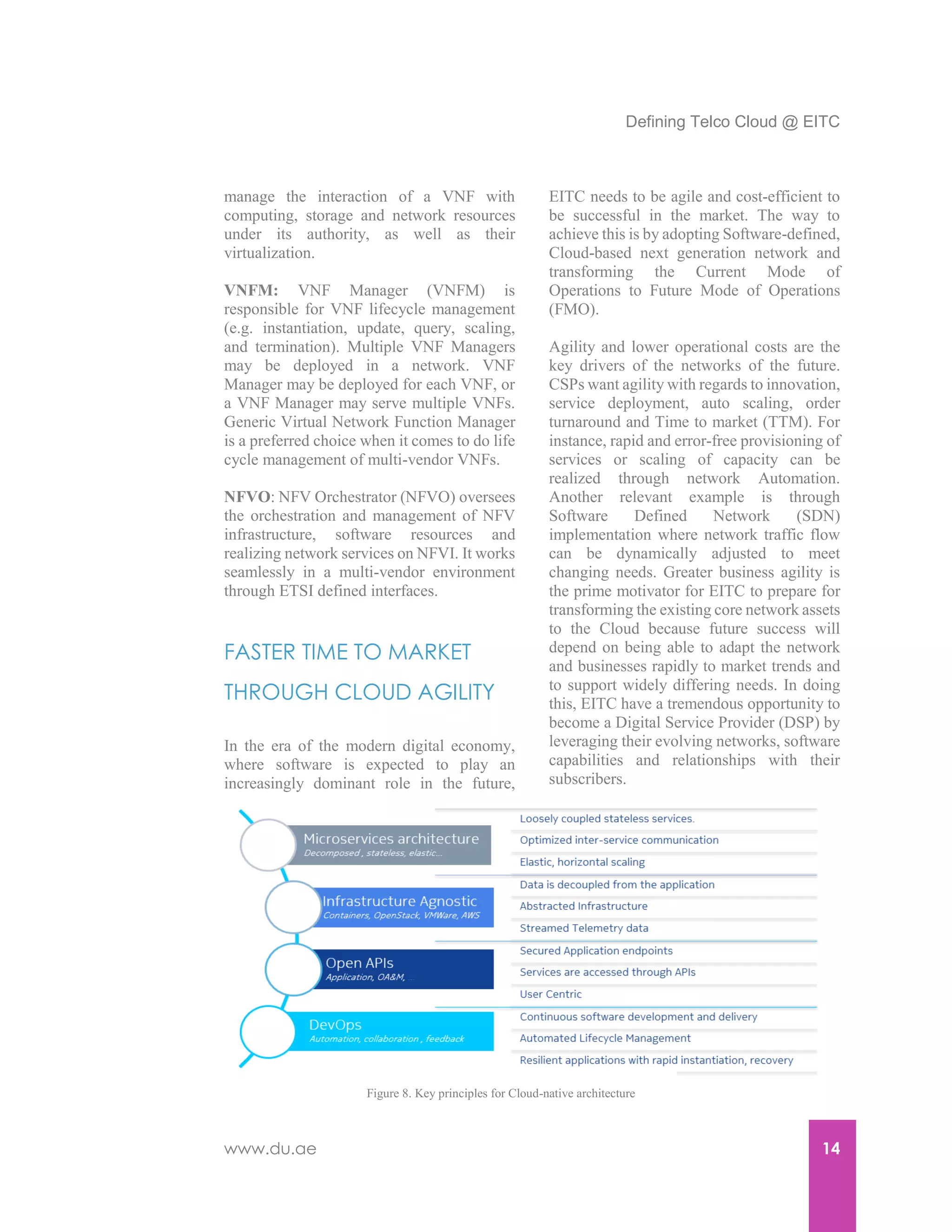 Defining Telco Cloud @ EITC
www.du.ae 14
manage the interaction of a VNF with
computing, storage and network resources
under its authority, as well as their
virtualization.
VNFM: VNF Manager (VNFM) is
responsible for VNF lifecycle management
(e.g. instantiation, update, query, scaling,
and termination). Multiple VNF Managers
may be deployed in a network. VNF
Manager may be deployed for each VNF, or
a VNF Manager may serve multiple VNFs.
Generic Virtual Network Function Manager
is a preferred choice when it comes to do life
cycle management of multi-vendor VNFs.
NFVO: NFV Orchestrator (NFVO) oversees
the orchestration and management of NFV
infrastructure, software resources and
realizing network services on NFVI. It works
seamlessly in a multi-vendor environment
through ETSI defined interfaces.
FASTER TIME TO MARKET
THROUGH CLOUD AGILITY
In the era of the modern digital economy,
where software is expected to play an
increasingly dominant role in the future,
EITC needs to be agile and cost-efficient to
be successful in the market. The way to
achieve this is by adopting Software-defined,
Cloud-based next generation network and
transforming the Current Mode of
Operations to Future Mode of Operations
(FMO).
Agility and lower operational costs are the
key drivers of the networks of the future.
CSPs want agility with regards to innovation,
service deployment, auto scaling, order
turnaround and Time to market (TTM). For
instance, rapid and error-free provisioning of
services or scaling of capacity can be
realized through network Automation.
Another relevant example is through
Software Defined Network (SDN)
implementation where network traffic flow
can be dynamically adjusted to meet
changing needs. Greater business agility is
the prime motivator for EITC to prepare for
transforming the existing core network assets
to the Cloud because future success will
depend on being able to adapt the network
and businesses rapidly to market trends and
to support widely differing needs. In doing
this, EITC have a tremendous opportunity to
become a Digital Service Provider (DSP) by
leveraging their evolving networks, software
capabilities and relationships with their
subscribers.
Figure 8. Key principles for Cloud-native architecture
 