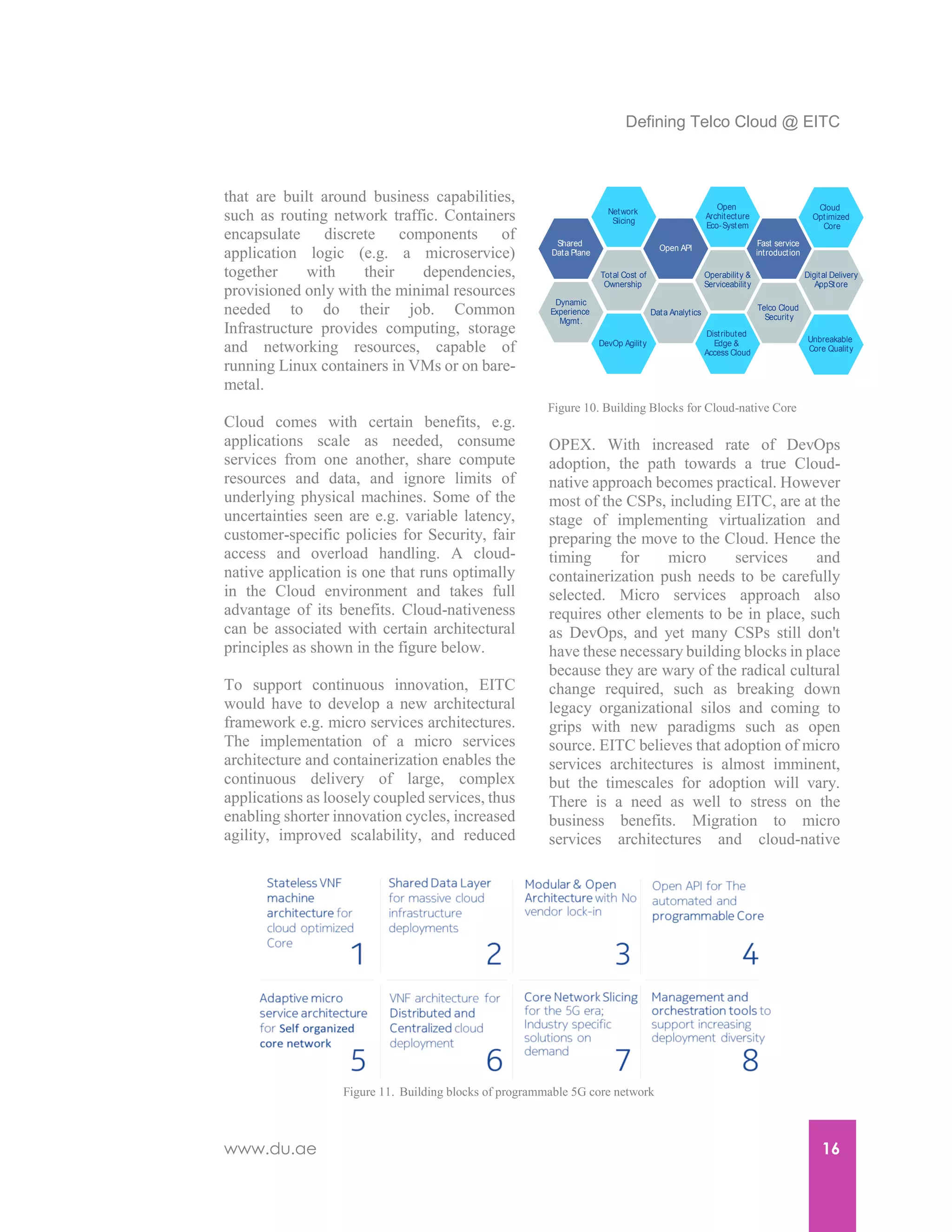 Defining Telco Cloud @ EITC
www.du.ae 16
that are built around business capabilities,
such as routing network traffic. Containers
encapsulate discrete components of
application logic (e.g. a microservice)
together with their dependencies,
provisioned only with the minimal resources
needed to do their job. Common
Infrastructure provides computing, storage
and networking resources, capable of
running Linux containers in VMs or on bare-
metal.
Cloud comes with certain benefits, e.g.
applications scale as needed, consume
services from one another, share compute
resources and data, and ignore limits of
underlying physical machines. Some of the
uncertainties seen are e.g. variable latency,
customer-specific policies for Security, fair
access and overload handling. A cloud-
native application is one that runs optimally
in the Cloud environment and takes full
advantage of its benefits. Cloud-nativeness
can be associated with certain architectural
principles as shown in the figure below.
To support continuous innovation, EITC
would have to develop a new architectural
framework e.g. micro services architectures.
The implementation of a micro services
architecture and containerization enables the
continuous delivery of large, complex
applications as loosely coupled services, thus
enabling shorter innovation cycles, increased
agility, improved scalability, and reduced
OPEX. With increased rate of DevOps
adoption, the path towards a true Cloud-
native approach becomes practical. However
most of the CSPs, including EITC, are at the
stage of implementing virtualization and
preparing the move to the Cloud. Hence the
timing for micro services and
containerization push needs to be carefully
selected. Micro services approach also
requires other elements to be in place, such
as DevOps, and yet many CSPs still don't
have these necessary building blocks in place
because they are wary of the radical cultural
change required, such as breaking down
legacy organizational silos and coming to
grips with new paradigms such as open
source. EITC believes that adoption of micro
services architectures is almost imminent,
but the timescales for adoption will vary.
There is a need as well to stress on the
business benefits. Migration to micro
services architectures and cloud-native
Network
Slicing
Total Cost of
Ownership
Open API
Data Analytics
Shared
Data Plane
DevOp Agility
Dynamic
Experience
Mgmt.
Operability &
Serviceability
Open
Architecture
Eco-System
Distributed
Edge &
Access Cloud
Fast service
introduction
Telco Cloud
Security
Digital Delivery
AppStore
Unbreakable
Core Quality
Cloud
Optimized
Core
Figure 10. Building Blocks for Cloud-native Core
Figure 11. Building blocks of programmable 5G core network
 