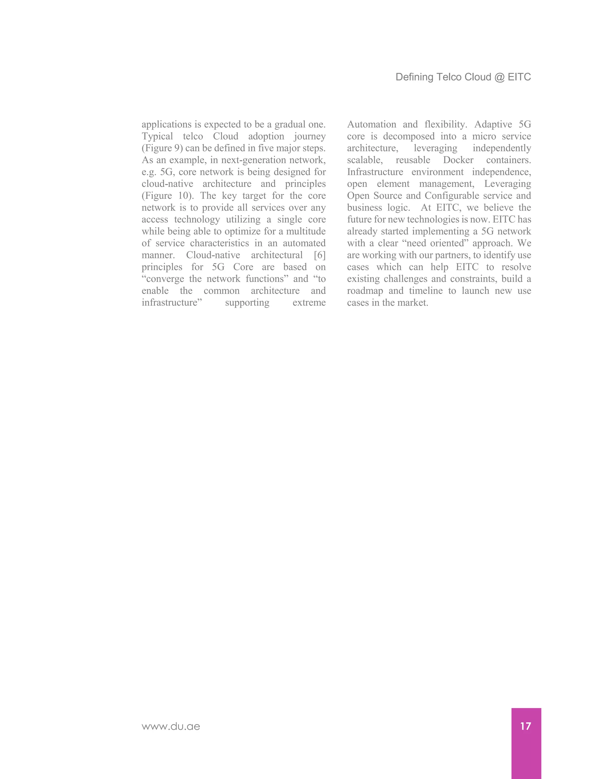 Defining Telco Cloud @ EITC
www.du.ae 17
applications is expected to be a gradual one.
Typical telco Cloud adoption journey
(Figure 9) can be defined in five major steps.
As an example, in next-generation network,
e.g. 5G, core network is being designed for
cloud-native architecture and principles
(Figure 10). The key target for the core
network is to provide all services over any
access technology utilizing a single core
while being able to optimize for a multitude
of service characteristics in an automated
manner. Cloud-native architectural [6]
principles for 5G Core are based on
“converge the network functions” and “to
enable the common architecture and
infrastructure” supporting extreme
Automation and flexibility. Adaptive 5G
core is decomposed into a micro service
architecture, leveraging independently
scalable, reusable Docker containers.
Infrastructure environment independence,
open element management, Leveraging
Open Source and Configurable service and
business logic. At EITC, we believe the
future for new technologies is now. EITC has
already started implementing a 5G network
with a clear “need oriented” approach. We
are working with our partners, to identify use
cases which can help EITC to resolve
existing challenges and constraints, build a
roadmap and timeline to launch new use
cases in the market.
 